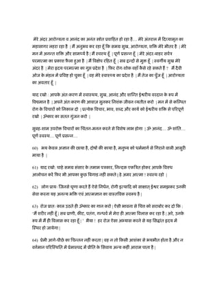 मेरे अंदर आरो यता व आनंद का अनंत          ोत ूवािहत हो रहा है … मेरे अंतराल में िद यामृत का
महासागर लहरा रहा है | म अनुभव कर रहा हँू िक समम सुख, आरो यता, शि               मेरे भीतर है | मेरे
मन में अनन्त शि     और सामथ्यर् है | म ःवःथ हँू | पूणर् ूसन्न हँू | मेरे अंदर-बाहर सवर्ऽ
परमात्मा का ूकाश फ़ला हुआ है | म िव ेप रिहत हँू | सब न्द से मु
                  ै                                                     हँू | ःवग य सुख मेरे
अंदर है | मेरा दय परमात्मा का गु ूदे श है | िफ़र रोग-शोक वहाँ कसे रहे सकते ह ? म दै वी
                                                              ै
ओज क मंड़ल में ूिव हो चुका हँू | वह मेरे ःवाःथ्य का ूदे श है | म तेज का पुँज हँू | आरो यता
    े
का अवतार हँू |

याद रखो : आपक अंतःकरण में ःवाःथय, सुख, आनंद और शािन्त ई रीय वरदान क रूप में
             े                                                     े
िव मान है | अपने अंतःकरण की आवाज़ सुनकर िनशंक जीवन यतीत करो | मन में से कि पत
रोग क िवचार को िनकाल दो | ूत्येक िवचार, भाव, श द और कायर् को ई रीय शि
     े                                                                               से पिरपूणर्
रखो | ॐकार का सतत गुंजन करो |

सुबह-शाम उपरो      िवचार का िचंतन-मनन करने से िवशेष लाभ होगा | ॐ आनंद… ॐ शांित…
पूणर् ःवःथ… पूणर् ूसन्न…

60) भय कवल अ ान की छाया है , दोष की काया है , मनुंय को धमर्मागर् से िगराने वाली आसुरी
        े
माया है |

61) याद रखो: चाहे समम संसार क तमाम पऽकार, िनन्दक एकिऽत होकर आपक िवरुध
                             े                                 े
आलोचन करें िफ़र भी आपका कछ िबगाड़ नहीं सकते | हे अमर आत्मा ! ःवःथ रहो |
                        ु

62) लोग ूायः िजनसे घृणा करते ह ऐसे िनधर्न, रोगी इत्यािद को सा ात ् ई र समझकर उनकी
सेवा करना यह अनन्य भि       एवं आत्म ान का वाःतिवक ःवरूप है |

63) रोज ूातः काल उठते ही ॐकार का गान करो | ऐसी भावना से िच को सराबोर कर दो िक :
‘म शरीर नहीं हँू | सब ूाणी, कीट, पतंग, गन्धवर् में मेरा ही आत्मा िवलास कर रहा है | अरे , उनके
रूप में म ही िवलास कर रहा हँू | ’ भैया ! हर रोज ऐसा अ यास करने से यह िस ांत दय में
िःथर हो जायेगा |

64) ूेमी आगे-पीछे का िचन्तन नहीं करता | वह न तो िकसी आशंका से भयभीत होता है और न
व मान पिरिःथित में ूेमाःपद में ूीित क िसवाय अन्य कहीं आराम पाता है |
  र्                                 े
 