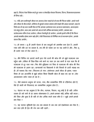 ॄ है | िनरं तर ऐसा िववेक करते हुए   ान व     ेयरिहत कवल िचन्मय, िनत्य, िव ानानन्दघनरूप
                                                     े
में िःथर रहो |

72) यिद आप सवागपूणर् जीवन का आनन्द लेना चाहते हो तो कल की िचन्ता छोड़ो | अपने चार
ओर जीवन क बीज बोओ | भिवंय में सुनहरे ःवपन साकार होते दे खने की आदत बनाओ | सदा क
         े                                                                     े
िलये मन में यह बात पक्की बैठा दो िक आपका आनेवाला कल अत्यन्त ूकाशमय, आनन्दमय
एवं मधुर होगा | कल आप अपने को आज से भी अिधक भा यवान ् पायेंगे | आपका मन
सजर्नात्मक शि     से भर जायेगा | जीवन ऐ यर्पूणर् हो जायेगा | आपमें इतनी शि   है िक िव न
आपसे भयभीत होकर भाग खड़े ह गे | ऐसी िवचारधारा से िनि त रूप से क याण होगा | आपके
संशय िमट जायेंगे |

73) ओ मानव ! तू ही अपनी चेतना से सब वःतुओं को आकषर्क बना दे ता है | अपनी
 यार भरी     ि   उन पर डालता है , तब तेरी ही चमक उन पर चढ़ जाती है और…िफर तू
ही उनक यार में फ़स जाता है |
      े         ँ


74) मने िविचऽ एवं अटपटे माग             ारा ऐसे तत्व की खोज की जो मुझे परमात्मा तक
पहँु चा सक | लेिकन म िजस-िजस नये मागर् पर चला उन सब माग से पता चला िक म
          े
परमात्मा से दर चला गया | िफर मने बुि म ा एवं िव ा से परमात्मा की खोज की िफर
             ू
भी परमात्मा से अलग रहा | मन्थालय एवं िव ालय ने मेरे िवचार में उ टी गड़बड़ कर
दी | म थककर बैठ गया | िनःत ध हो गया | संयोगवश अपने भीतर ही झांका, ध्यान
िकया तो उस अन्त र् ि     से मुझे सवर्ःव िमला िजसकी खोज म बाहर कर रहा था | मेरा
आत्मःवरूप सवर्ऽ या        हो रहा है |

75) जैसे सामान्य मनुंय को पत्थर, गाय, भस ःवाभािवक रीित से              ि गोचर होते ह,
वैसे ही    ानी को िनजानन्द का ःवाभािवक अनुभव होता है |

76) वेदान्त का यह अनुभव है िक नीच, नराधम, िपशाच, शऽु कोई है ही नहीं | पिवऽ
ःवरूप ही सवर् रूप में हर समय शोभायमान है | अपने-आपका कोई अिन                 नहीं करता |
मेरे िसवा और कछ है ही नहीं तो मेरा अिन
              ु                                 करने वाला कौन है ? मुझे अपने-आपसे
भय कसा ?
    ै

77) यह चराचर सृि रूपी       ै त तब तक भासता है जब तक उसे दे खनेवाला मन बैठा है |
मन शांत होते ही      ै त की गंध तक नहीं रहती |
 