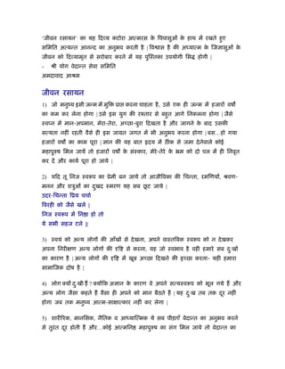 ‘जीवन रसायन’ का यह िद य कटोरा आत्मरस क िपपासुओं क हाथ में रखते हुए
                                      े          े
सिमित अत्यन्त आनन्द का अनुभव करती है | िव ास है की अध्यात्म क िज ासुओं क
                                                             े          े
जीवन को िद यामृत से सरोबार करने में यह पुिःतका उपयोगी िस              होगी |
-   ौी योग वेदान्त सेवा सिमित
अमदावाद आौम


जीवन रसायन
1) जो मनुंय इसी जन्म में मुि     ूा करना चाहता है , उसे एक ही जन्म में हजार वष
का कम कर लेना होगा | उसे इस युग की रझतार से बहुत आगे िनकलना होगा | जैसे
ःव न में मान-अपमान, मेरा-तेरा, अ छा-बुरा िदखता है और जागने क बाद उसकी
                                                            े
सत्यता नहीं रहती वैसे ही इस जामत जगत में भी अनुभव करना होगा | बस…हो गया
हजार वष का काम पूरा |      ान की यह बात           दय में ठ क से जमा दे नेवाले कोई
महापुरुष िमल जायें तो हजार वष क संःकार, मेरे-तेरे क ॅम को दो पल में ही िनवृत
                               े                   े
कर दें और कायर् पूरा हो जाये |

2) यिद तू िनज ःवरूप का ूेमी बन जाये तो आजीिवका की िचन्ता, रमिणय , ौवण-
                                ू
मनन और शऽुओं का दखद ःमरण यह सब छट जाये |
                 ु
उदर-िचन्ता िूय चचार्
िवरही को जैसे खले |
िनज ःवरूप में िन ा हो तो
ये सभी सहज टले ||

3) ःवयं को अन्य लोग की आँख से दे खना, अपने वाःतिवक ःवरूप को न दे खकर
अपना िनरी ण अन्य लोग की              ि    से करना, यह जो ःवभाव है वही हमारे सब दःख
                                                                                ु
का कारण है | अन्य लोग की         ि       में खूब अ छा िदखने की इ छा करना- यही हमारा
सामािजक दोष है |

4) लोग क्य दःखी ह ? क्य िक अ ान क कारण वे अपने सत्यःवरूप को भूल गये ह और
            ु                    े
अन्य लोग जैसा कहते ह वैसा ही अपने को मान बैठते ह | यह दःख तब तक दर नहीं
                                                       ु         ू
होगा जब तक मनुंय आत्म-सा ात्कार नहीं कर लेगा |

5) शारीिरक, मानिसक, नैितक व आध्याित्मक ये सब पीड़ाएँ वेदान्त का अनुभव करने
से तुरंत दर होती ह और…कोई आत्मिन
          ू                                    महापुरुष का संग िमल जाये तो वेदान्त का
 