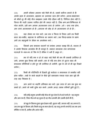 228)         अपनी व मान अवःथा चाहे कसी भी हो, उसको सव च मानने से ही
                    र्              ै
आपके      दय में आत्म ान, ॄ      ान का अनायास उदय होने लगेगा | आत्म-सा ात्कार
को मील दर की कोई चीज समझकर उसक पीछे दौड़ना नहीं है , िचिन्तत होना नहीं है |
        ू                     े
िचन्ता की गठरी उठाकर यिथत होने की जरूरत नहीं है | िजस            ण आप िनि न्तता में
गोता मारोगे, उसी     ण आपका आत्मःवरूप ूगट हो जायेगा | अरे ! ूगट क्या होगा,
आप ःवयं आत्मःवरूप हो ही | अनात्मा को छोड़ दो तो आत्मःवरूप तो हो ही |

229)         सदा ॐकार का गान करो | जब भय व िचन्ता क िवचार आयें तब िकसी
                                                   े
मःत संत-फकीर, महात्मा क सािन्नध्य का ःमरण करो | जब िनन्दा-ूशंसा क ूसंग
                       े                                         े
आयें तब महापुरुष क जीवन का अवलोकन करो |
                  े

230)         िजनको आप भयानक घटनाएँ एवं भयंकर आघात समझ बैठे हो, वाःतव में
वे आपक िूयतम आत्मदे व की ही करतूत है | समःत भयजनक तथा ूाणनाशक
      े
घटनाओं क नाम-रूप तो िवष क ह लेिकन वे बनी ह अमृत से |
        े                े

231)         मन में यिद भय न हो तो बाहर चाहे कसी भी भय की साममी उपिःथत हो
                                              ै
जाये, आपका कछ िबगाड़ नहीं सकती | मन में यिद भय होगा तो तुरन्त बाहर भी
            ु
भयजनक पिरिःथयाँ न होते हुए भी उपिःथत हो जायेंगी | वृ          क तने में भी भूत िदखने
                                                               े
लगेगा |

232)         िकसी भी पिरिःथित में िदखती हुई कठोरता व भयानकता से भयभीत नहीं
होना चािहए | क      क काले बादल क पीछे पूणर् ूकाशमय एकरस परम स ा सूयर् की
                     े           े
तरह सदा िव मान है |

233)         आप अपने पर कदािप अिव ास मत करो | इस जगत में आप सब कछ कर
                                                                ु
                       ु र्            े                   ु
सकते हो | अपने को कभी दबल मत मानो | आपक अन्दर तमाम शि याँ छपी हुई ह |


234)         यिद कोई मनुंय आपकी कोई चीज़ को चुरा लेता है तो ड़रते क्य हो ? वह मनुंय
और आप एक ह | िजस चीज़ को वह चुराता है वह चीज़ आपकी और उसकी द न की है |

235)         जो खुद क िसवाय दसरा कछ दे खता नहीं, सुनता नहीं, जानता नहीं, वह अनन्त है |
                     े       ू    ु
जब तक खुद क िसवाय और िकसी वःतु का भान होता है , वह वःतु स ची लगती है तब तक आप
           े
सीिमत व शांत ह, असीम और अनंत नहीं |
 
