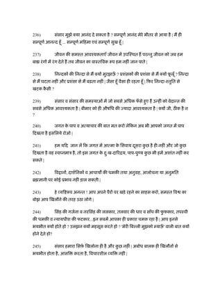 236)             संसार मुझे क्या आनंद दे सकता है ? स पूणर् आनंद मेरे भीतर से आया है | म ही
स पूणर् आनन्द हँू ... स पूणर् मिहमा एवं स पूणर् सुख हँू |

237)             जीवन की समःत आवँयकताएँ जीवन में उपिःथत ह परन्तु जीवन को जब हम
बा रं ग में रं ग दे ते ह तब जीवन का वाःतिवक रूप हम नहीं जान पाते |

238)             िनन्दक की िनन्दा से म क्य मुरझाऊ ? ूशंसक की ूशंसा से म क्य फलूँ ? िनन्दा
                                                 ँ                           ू
से म घटता नहीं और ूशंसा से म बढ़ता नहीं | जैसा हँू वैसा ही रहता हँू | िफर िनन्दा-ःतुित से
खटक कसी ?
     ै

239)             संसार व संसार की समःयाओं में जो सबसे अिधक फसे हुए ह उन्हीं को वेदान्त की
                                                            ँ
सबसे अिधक आवँयकता है | बीमार को ही औषिध की यादा आवँयकता है | क्य जी, ठ क है न
?

240)             जगत क पाप व अत्याचार की बात मत करो लेिकन अब भी आपको जगत में पाप
                      े
िदखता है इसिलये रोओ |

241)             हम यिद जान लें िक जगत में आत्मा क िसवाय दसरा कछ है ही नहीं और जो कछ
                                                  े       ू    ु                   ु
िदखता है वह ःव नमाऽ है , तो इस जगत क दःख-दािरिय, पाप-पु य कछ भी हमें अशांत नहीं कर
                                    े ु                    ु
सकते |

242)             िव ान , दाशर्िनक व आचाय की धमकी तथा अनुमह, आलोचना या अनुमित
ॄ      ानी पर कोई ूभाव नहीं ड़ाल सकती |

243)             हे यि रूप अनन्त ! आप अपने पैर पर खड़े रहने का साहस करो, समःत िव              का
बोझ आप िखलौने की तरह उठा लोगे |

244)             िसंह की गजर्ना व नरिसंह की ललकार, तलवार की धार व साँप की फफकार, तपःवी
                                                                           ु
की धमकी व न्यायधीश की फटकार...इन सबमें आपका ही ूकाश चमक रहा है | आप इनसे
भयभीत क्य होते हो ? उलझन क्य महसूस करते हो ? 'मेरी िब ली मुझको याऊ' वाली बात क्य
                                                                  ँ
होने दे ते हो?

245)             संसार हमारा िसफ़ िखलोना ही है और कछ नहीं | अबोध बालक ही िखलौन से
                                र्                ु
भयभीत होता है , आसि         करता है , िवचारशील यि     नहीं |
 