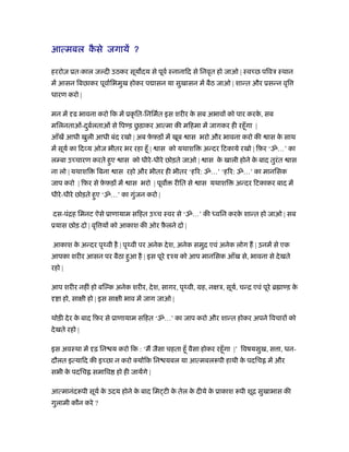 आत्मबल कसे जगायें ?
        ै

हररोज़ ूतःकाल ज दी उठकर सूय दय से पूवर् ःनानािद से िनवृत हो जाओ | ःव छ पिवऽ ःथान
में आसन िबछाकर पूवार्िभमुख होकर प ासन या सुखासन में बैठ जाओ | शान्त और ूसन्न वृि
धारण करो |

मन में ढ भावना करो िक में ूकृ ित-िनिमर्त इस शरीर क सब अभाव को पार करक, सब
                                                  े                  े
                          ु
मिलनताओं-दबलताओं से िप ड़ छड़ाकर आत्मा की मिहमा में जागकर ही रहँू गा |
          ु र्
आँखें आधी खुली आधी बंद रखो | अब फ़फ़ड़ में खूब
                                 े                  ास भरो और भावना करो की     ास क साथ
                                                                                   े
में सूयर् का िद य ओज भीतर भर रहा हँू |   ास को यथाशि     अन्दर िटकाये रखो | िफ़र ‘ॐ…’ का
ल बा उ चारण करते हुए      ास को धीरे -धीरे छोड़ते जाओ |    ास क खाली होने क बाद तुरंत
                                                              े           े            ास
ना लो | यथाशि    िबना   ास रहो और भीतर ही भीतर ‘हिर: ॐ…’ ‘हिर: ॐ…’ का मानिसक
जाप करो | िफ़र से फ़फ़ड़ में
                  े           ास भरो | पूव     रीित से   ास यथाशि   अन्दर िटकाकर बाद में
धीरे -धीरे छोड़ते हुए ‘ॐ…’ का गुजन करो |
                               ं

दस-पंिह िमनट ऐसे ूाणायाम सिहत उ च ःवर से ‘ॐ…’ की ध्विन करक शान्त हो जाओ | सब
                                                          े
ूयास छोड़ दो | वृि य को आकाश की ओर फ़लने दो |
                                   ै

आकाश क अन्दर पृथ्वी है | पृथ्वी पर अनेक दे श, अनेक समुि एवं अनेक लोग ह | उनमें से एक
      े
आपका शरीर आसन पर बैठा हुआ है | इस पूरे ँय को आप मानिसक आँख से, भावना से दे खते
रहो |

आप शरीर नहीं हो बि क अनेक शरीर, दे श, सागर, पृथ्वी, मह, न ऽ, सूय, चन्ि एवं पूरे ॄ ा ड़ क
                                                                र्                     े
   ा हो, सा ी हो | इस सा ी भाव में जाग जाओ |

थोड़ी दे र क बाद िफ़र से ूाणायाम सिहत ‘ॐ…’ का जाप करो और शान्त होकर अपने िवचार को
           े
दे खते रहो |

इस अवःथा में ढ़ िन य करो िक : ‘म जैसा चहता हँू वैसा होकर रहँू गा |’ िवषयसुख, स ा, धन-
दौलत इत्यािद की इ छा न करो क्य िक िन यबल या आत्मबलरूपी हाथी क पदिच में और
                                                             े
सभी क पदिच समािव हो ही जायेंगे |
     े

आत्मानंदरूपी सूयर् क उदय होने क बाद िम टी क तेल क दीये क ूाकाश रूपी शूि सुखाभास की
                    े          े           े     े      े
गुलामी कौन करे ?
 