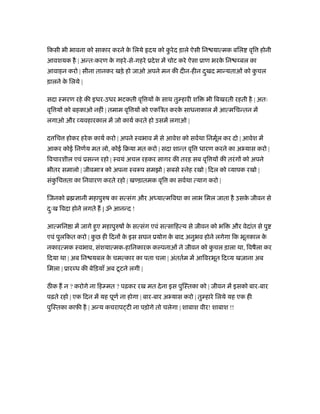 िकसी भी भावना को साकार करने क िलये दय को करे द ड़ाले ऐसी िन यात्मक बिल वृि होनी
                             े            ु
आवशयक है | अन्तःकरण क गहरे -से-गहरे ूदे श में चोट करे ऐसा ूाण भरक िन
                     े                                           े           बल का
आवाहन करो | सीना तानकर खड़े हो जाओ अपने मन की दीन-हीन दखद मान्यताओं को कचल
                                                      ु                ु
ड़ालने क िलये |
       े

सदा ःमरण रहे की इधर-उधर भटकती वृि य क साथ तु हारी शि
                                     े                         भी िबखरती रहती है | अतः
वृि य को बहकाओ नहीं | तमाम वृि य को एकिऽत करक साधनाकाल में आत्मिचन्तन में
                                             े
लगाओ और यवहारकाल में जो कायर् करते हो उसमें लगाओ |

द िच होकर हरे क कायर् करो | अपने ःवभाव में से आवेश को सवर्था िनमूल कर दो | आवेश में
                                                                 र्
आकर कोई िनणर्य मत लो, कोई िबया मत करो | सदा शान्त वृि धारण करने का अ यास करो |
िवचारशील एवं ूसन्न रहो | ःवयं अचल रहकर सागर की तरह सब वृि य की तरं ग को अपने
भीतर समालो | जीवमाऽ को अपना ःवरूप समझो | सबसे ःनेह रखो | िदल को यापक रखो |
संकिच ता का िनवारण करते रहो | ख ड़ातमक वृि का सवर्था त्याग करो |
   ु

िजनको ॄ      ानी महापुरुष का सत्संग और अध्यात्मिव ा का लाभ िमल जाता है उसक जीवन से
                                                                          े
दःख िवदा होने लगते ह | ॐ आनन्द !
 ु

आत्मिन ा में जागे हुए महापुरुष क सत्संग एवं सत्सािहत्य से जीवन को भि
                                े                                        और वेदांत से पु
एवं पुलिकत करो | कछ ही िदन क इस सघन ूयोग क बाद अनुभव होने लगेगा िक भूतकाल क
                  ु         े             े                                े
नकारत्मक ःवभाव, संशयात्मक-हािनकारक क पनाओं ने जीवन को कचल ड़ाला था, िवषैला कर
                                                       ु
िदया था | अब िन यबल क चमत्कार का पता चला | अंततर्म में आिवरभूत िद य खज़ाना अब
                     े
िमला | ूार ध की बेिड़याँ अब टू टने लगी |

ठ क ह न ? करोगे ना िह मत ? पढ़कर रख मत दे ना इस पुिःतका को | जीवन में इसको बार-बार
पढ़ते रहो | एक िदन में यह पूणर् ना होगा | बार-बार अ यास करो | तु हारे िलये यह एक ही
पुिःतका काफ़ी है | अन्य कचराप टी ना पड़ोगे तो चलेगा | शाबाश वीर! शाबाश !!
 