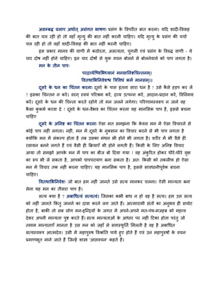 असम्फद्ध प्रराऩ अथाबत ् असॊगत बाषण् प्रसॊग क ववऩय त फात कयना। महद शाद -वववाह
                                                     े
की फात चर यह हो तो वहाॉ भत्मु की फात नह ॊ कयनी चाहहए। महद भत्मु क प्रसॊग की चचाब
                         ृ                                 ृ     े
चर यह हो तो वहाॉ शाद -वववाह की फात नह ॊ कयनी चाहहए।
         इस प्रकाय भानव की वाणी भें कठोयता, असत्मता, चगर एवॊ प्रसॊग क ववरुद्ध वाणी – मे
                                                      ु              े
चाय दोष नह ॊ होने चाहहए। इन चाय दोषों से मुि वचन फोरने से फोरनेवारे को ऩाऩ रगता है ।
         भन क तीन ऩाऩ्
             े
                               ऩयिव्मेन्ष्वलबध्मानॊ भनसाननिधचततनभ ्।
                              ववतथालबननवेशच त्रिववधॊ कभब भानसभ ्।।
         दसये क धन का धचॊतन कयना् दसये क ऩास इतना साया धन है ! उसे कसे हडऩ कय रें
          ू    े                   ू    े                           ै
? इसका धचततन न कयें । वयन ् स्वमॊ ऩरयश्रभ कयें , िव्म उत्ऩतन कयें , आदान-प्रदान कयें , ववननभम
कयें । दसये क धन की धचतता कयते यहोगे तो भन जरने रगेगा। ऩरयणाभस्वरूऩ न जाने वह
        ू    े
कसा ककभब कयवा दे ! दसये क धन-वैबव का धचॊतन कयना मह भानलसक ऩाऩ है , इससे फचना
 ै   ु              ू    े
चाहहए
         दसये क अननि का धचॊतन कयना् ऐसा भत सभझना कक कवर भन भें ऐसा ववचायने से
          ू    े                                     े
कोई ऩाऩ नह ॊ रगता। नह , भन भें दसये क नुक्सान का ववचाय कयने से बी ऩाऩ रगता है
                      ॊ         ू    े
क्मोंकक भन भें सॊकल्ऩ होता है तफ उसका भॊथन बी होने बी रगता है । शय य भें बी वैसे ह
यसामन फनने रगते हैं एवॊ वैसी ह किमाएॉ बी होने रगती हैं। ककसी क लरए अननि ववचाय
                                                              े
आमा तो सभझो आऩक भन भें ऩाऩ का फीज फो हदमा गमा ! वह अॊकरयत होकय धीये -धीये वऺ
               े                                      ु                    ृ
का रूऩ बी रे सकता है , आऩको ऩाऩऩयामण फना सकता है । अत् ककसी को तकर प हो ऐसा
भन भें ववचाय तक नह ॊ कयना चाहहए। मह भानलसक ऩाऩ है , इससे सावधानीऩूवक फचना
                                                                   ब
चाहहए।
         ववतथालबननवेश् जो फात हभ नह ॊ जानते उसे सत्म भानकय चरना। ऐसी भातमता फना
रेना मह भन का तीसया ऩाऩ है ।
         सत्म क्मा है ? अफाधधत्वॊ सत्मत्वॊ। न्जसका कबी फाध न हो वह है सत्म। हभ उस सत्म
को नह ॊ जानते ककॊतु जानने का दावा कयने रग जाते हैं। आत्भायाभी सॊतों का अनुबव ह सचोट
होता है , फाकी तो सफ रोग भन-इन्तिमों क जगत भें अऩने-अऩने भत-ऩॊथ-भजहफ को भहत्त्व
                                      े
दे कय अऩनी भातमता ऩुि कयते हैं। सत्म भातमताओॊ क आधाय ऩय नह ॊ हटका होता ऩयॊ तु जो
                                               े
तभाभ भातमताएॉ भानता है उस भन को जहाॉ से सत्तास्पनतब लभरती है वह है अफाधधत
                                                ू
सत्मस्वरूऩ आत्भदे व। उसी भें भहाऩुरुष ववश्राॊनत ऩामे हुए होते हैं एवॊ उन भहाऩुरुषों क वचन
                                                                                     े
प्रभाणबूत भाने जाते हैं न्जतहें शास्त्र 'आप्तवचन' कहते हैं।
 