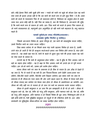 फनें। कोई ईनाभ लभरे तबी सुखी होंगे क्मा ? प्मासे को ऩानी एवॊ बूखे को बोजन दे ना मह कामब
क्मा स्वमॊ ह इतना अच्छा नह ॊ है कक उस कामब को कयने भाि से हभें सुख लभरे ? है ह । उत्तभ
कामब को कयने क परस्वरूऩ धचत्त भें जो प्रसतनता होती है , ननभबरता का अनुबव होता है उससे
              े
उत्तभ पर अतम कोई नह ॊ है । मह धचत्त का प्रसाद है , भन की ननभबरता है , अॊत्कयण की शुवद्ध
है कक कामब कयने भाि से प्रसतन हो जामें। अत् न्जस कामब को कयने से हभाया धचत्त प्रसतन हो,
जो कामब शास्त्रसम्भत हो, भहाऩुरुषों द्वाया अनुभोहदत हो वह कामब धभब कहराता है । भनु भहायाज
कहते हैं-
                             मत्कभब कवबतोऽस्म स्मात ् ऩरयतोषोऽततयात्भन्।
                                     ु
                                 तत्प्रमत्नेन कवीत ववऩय तॊ तु वजबमेत ्।।
                                               ु
       'न्जससे अॊत्कयण ननभबर हो, रृदम ऩरयतप्त हो, उस कामब को प्रमत्नऩवक कयना चाहहए,
                                          ृ                          ू ब
उससे ववऩय त कामब का त्माग कयना चाहहए।'
       न्जस प्रकाय सयोवय भें जा लभरने वारा गॊदा ऩानी ठहयकय ननभबर हो जाता है , उसकी
तयॊ गे शाॊत हो जाती हैं ऐसे ह सत्कृत्म कयते-कयते हभाया भन ननभबर होने रगता है , शाॊत होने
रगता है – मह सफसे फडा पर है । कामब क फदरे भें दसया कछ ऩाने की इच्छा यखना मह घाटे
                                    े          ू    ु
का धॊधा कयने क सभान है ।
              े
       तात्ऩमब मह है कक कभब भें अनुशासन होना चाहहए – मह है फुवद्ध क लरए आश्रम। कभब भें
                                                                   े
फडों का सहाया होना चाहहए – मह है श्रद्धा क लरए आश्रम। कभब को अच्छे ढॊ ग से ऩूणब कयना
                                          े
चाहहए। हभ जो-जो कामब कयें , उसका हभें सतोंष होना चाहहए।
       भानव जीवन कभब एवॊ ऻान क सभतवम से ह ठीक से चरता है । हभ आॉख से दे खते हैं
                              े
वह ऻान है , ऩैय से चरते हैं वह कभब हैं। हभ न्जतना-न्जतना आगे दे खेंगे उतना-उतना चर
सकगे। जैसे-जैसे चरते जामेंगे, वैसे-वैसे आगे हदखता जामेगा। इस प्रकाय कभब एवॊ ऻान क
  ें                                                                             े
सभतवम से ह जीवन-यथ ऩयभ रक्ष्म की ओय आगे फढ़ता यहता है । जीवन भें कवर कभब होगा
                                                                  े
तो जीवन मॊिवत ् फन जामेगा एवॊ कवर ऻान होगा तो जीवन भें अकभबण्मता आ जामेगी। अत्
                               े
जीवन को महद सह रूऩ से चराना हो तो ऻान एवॊ कभब का सभतवम कयक चराना चाहहए।
                                                          े
       जीवन भें इतनी बावुकता न आ जाम कक हभ सभझदाय से ह ऩये हो जामें ! जीवन भें
बावुकता बरे यहे , प्रेभ यहे , बक्ति यहे ऩयॊ तु अनत बावुकता, अनत ऩऺऩात बरे यहे , प्रेभ यहे , बक्ति
यहे ऩयॊ तु अनत बावुकता, अनत ऩऺऩात न हो न्जससे वववेक ह छट जाम। वववेकशूतम होने से तो
                                                       ू
फडी हानन होती है । ऐसी फुवद्धह न बावुकता तो ऩशुओॊ भें बी दृविगोचय होती है । अत् सदै व
सावधानी एवॊ फुवद्धऩूवक जीवन-सरयता का प्रवाह प्रवाहहत होना चाहहए।
                     ब
                                             अनुिभ
                                ॐॐॐॐॐॐॐॐॐॐॐॐॐॐॐॐ
 