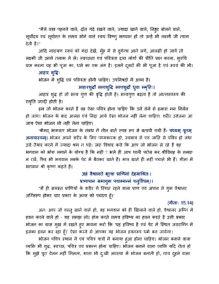 "भैरे वस्त्र ऩहनने वारे, दाॉत गॊदे यखने वारे, ज्मादा खाने वारे, ननष्ठुय फोरने वारे,
सूमोदम एवॊ सूमाबस्त क सभम सोने वारे स्वमॊ ववष्णु बगवान हों तो उतहें बी रक्ष्भी जी त्माग
                     े
दे ती है ।"
         आहद नायामण स्वमॊ को गॊदा दे खें, भॉुह भें से दगतध आने रगे, आरसी हो जामें तो
                                                       ु ब
रक्ष्भी जी उनसे तराक रे रें। स्वच्छता एवॊ ऩवविता द्वाया रोगों की प्रीनत प्राप्त कयना, सुरुधच
प्राप्त कयना मह बी ऩूजा का, धभब का एक अॊग है । इसभें दसयों की बी ऩजा है एवॊ स्वमॊ की बी।
                                                      ू           ू
         आहाय शुवद्ध्
         बोजन भें शवद्ध एवॊ ऩवविता होनी चाहहए। उऩननषदों भें आमा है ।
                   ु
                                आहायशुद्धौ सत्त्वशुवद्ध सत्त्वशुद्धौ ध्रवा स्भनत्।
                                                                        ु     ृ
         आहाय शद्ध हो तो सत्त्व गण की ववद्ध होती है । सत्त्वगण फढ़ता है तो आत्भस्वरूऩ की
               ु                 ु     ृ                     ु
स्भनत जल्द होती है ।
   ृ
         हभ जो बोजन कयते हैं वह ऐसा ऩववि होना चाहहए कक उसे रेने से हभाया भन ननभबर
हो जाम। बोजन क फाद आरस एवॊ ननिा आमे ऐसा बोजन नह ॊ रेना चाहहए। शय य उत्तेजना आ
              े
जाम ऐसा बोजन बी नह ॊ रेना चाहहए।
         'श्रीभद् बागवत' बोजन क सॊफॊध भें तीन फातें स्ऩि रूऩ से फतामी गमी हैं- ऩर्थमभ ् ऩूतभ ्
                               े
अनामास्मभ ्। बोजन अऩने शय य क लरए ऩर्थमकायक हो, स्वबाव से एवॊ जानत से ऩववि हो तथा
                             े
उसे तैमाय कयने भें ज्मादा श्रभ न ऩडे। जया ववचाय कयो कक आऩ जो बोजन रे यहे हैं वह
बगवान को बोग रगाने क मोग्म है कक नह ॊ ? बरे ह आऩ थार ऩयोस कय श्रीववग्रह क सभऺ
                    े                                                    े
न यखें , कपय बी बगवान सफक ऩेट भें फैठकय खाते हैं। भाि खाते ह नह ॊ ऩचाते बी हैं। गीता भें
                         े
बगवान श्री कृष्ण कहते हैं।
                                  अहॊ वैश्वानयो बूत्वा प्राणणनाॊ दे हभाधश्रत्।
                                 प्राणाऩान सभामुि ऩचाम्मतनॊ चतुववबधभ ्।।
         "भैं ह सभस्त प्राणणमों क शय य भें न्स्थत यहने वारा प्राण एवॊ अऩान से मुि वैश्वानय
                                 े
अन्ग्नरूऩ होकय चाय प्रकाय क अतन को ऩचाता हूॉ।'
                           े
                                                                                     (गीता् 15.14)
         अत् आऩ जो वस्तु खाने वारे हो, वह बगवान को ह णखराने वारे हो, वैश्वानय अन्ग्न भें
हवन कयने वारे हो – मह सभझ रो। होभ कयते सभम हववष्म का हवन कयते हैं उसी प्रकाय
बोजन का ग्रास भुख भें यखते हुए बावना कयो कक 'मह हववष्म है एवॊ ऩेट भें न्स्थत जठयान्ग्न भें
इसका हवन कय यहा हूॉ।' ऐसा कयने से आऩका वह बोजन हवनरूऩ धभब फन जामेगा।
        बोजन ऩववि स्थान भें एवॊ ऩववि ऩािों भें फनामा हुआ होना चाहहए। बोजन फनाने वारा
व्मक्ति बी शुद्ध, स्वच्छ, ऩववि एवॊ प्रसतन होना चाहहए। बोजन फनाने वारा व्मक्ति महद योता हो
कक भझे ऩया वेतन नह ॊ लभरता, भाता बी द्खी अवस्था भें बोजन फनाती हो, गाम दहने वारा
    ु   ू                            ु                                  ु
 