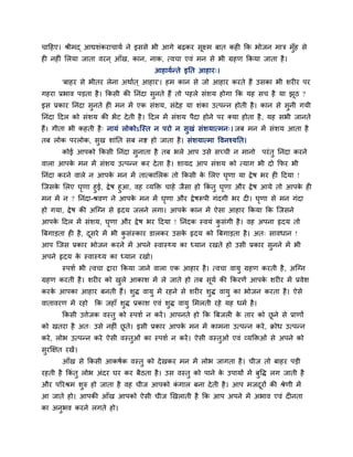 चाहहए। श्रीभद् आद्यशॊकयाचामब ने इससे बी आगे फढ़कय सूक्ष्भ फात कह कक बोजन भाि भॉुह से
ह नह ॊ लरमा जाता वयन ् आॉख, कान, नाक, त्वचा एवॊ भन से बी ग्रहण ककमा जाता है ।
                                       आहामबतते इनत आहाय्।
        'फाहय से बीतय रेना अथाबत ् आहाय'। हभ कान से जो आहाय कयते हैं उसका बी शय य ऩय
गहया प्रबाव ऩडता है । ककसी की ननॊदा सुनते हैं तो ऩहरे सॊशम होगा कक मह सच है मा झठ ?
                                                                                ू
इस प्रकाय ननॊदा सुनते ह भन भें एक सॊशम, सॊदेह मा शॊका उत्ऩतन होती है । कान से सुनी गमी
ननॊदा हदर को सॊशम की बें ट दे ती है । हदर भें सॊशम ऩैदा होने ऩय क्मा होता है , मह सबी जानते
हैं। गीता बी कहती है ् नामॊ रोकोऽन्स्त न ऩयो न सुखॊ सॊशमात्भन्। जफ भन भें सॊशम आता है
तफ रोक ऩयरोक, सख शाॊनत सफ नि हो जाता है । सॊशमात्भा ववनश्मनत।
               ु
        कोई आऩको ककसी ननॊदा सनाता है तफ बरे आऩ उसे सच्ची न भानो ऩयॊ तु ननॊदा कयने
                             ु
वारा आऩक भन भें सॊशम उत्ऩतन कय दे ता है । शामद आऩ सॊशम को त्माग बी दो कपय बी
        े
ननॊदा कयने वारे न आऩक भन भें तात्कालरक तो ककसी क लरए घणा मा द्वे ष बय ह हदमा !
                     े                          े     ृ
न्जसक लरए घणा हुई, द्वे ष हुआ, वह व्मक्ति चाहे जैसा हो ककॊतु घणा औय द्वे ष आमे तो आऩक ह
     े       ृ                                                ृ                      े
भन भें न ? ननॊदा-श्रवण ने आऩक भन भें घणा औय द्वे षरूऩी गॊदगी बय द । घणा से भन गॊदा
                               े          ृ                                ृ
हो गमा, द्वे ष की अन्ग्न से रृदम जरने रगा। आऩक कान भें ऐसा आहाय ककमा कक न्जसने
                                              े
आऩक हदर भें सॊशम, घणा औय द्वे ष बय हदमा ! ननॊदक स्वमॊ कसॊगी है । वह अऩना रृदम तो
   े               ृ                                   ु
त्रफगाडता ह है , दसये भें बी कसॊस्काय डारकय उसक रृदम को त्रफगाडता है । अत् सावधान !
                  ू           ु                े
आऩ न्जस प्रकाय बोजन कयने भें अऩने स्वास्र्थम का ध्मान यखते हो उसी प्रकाय सुनने भें बी
अऩने रृदम क स्वास्र्थम का ध्मान यखो।
           े
        स्ऩशब बी त्वचा द्वाया ककमा जाने वारा एक आहाय है । त्वचा वामु ग्रहण कयती है , अन्ग्न
ग्रहण कयती है । शय य को खरे आकाश भें रे जाते हो तफ सूमब की ककयणें आऩक शय य भें प्रवेश
                         ु                                           े
कयक आऩका आहाय फनती हैं। शुद्ध वामु भें यहने से शय य शुद्ध वामु का बोजन कयता है । ऐसे
   े
वातावयण भें यहो कक जहाॉ शुद्ध प्रकाश एवॊ शुद्ध वामु लभरती यहे मह धभब है ।
        ककसी उत्तेजक वस्तु को स्ऩशब न कयें । आऩनते हो कक त्रफजर क ताय को छने से प्राणों
                                                                 े        ू
को खतया है अत् उसे नह ॊ छते। इसी प्रकाय आऩक भन भें काभना उत्ऩतन कये , िोध उत्ऩतन
                         ू                 े
कये , रोब उत्ऩतन कये ऐसी वस्तुओॊ का स्ऩशब न कयें । ऐसी वस्तुओॊ एवॊ व्मक्तिओॊ से अऩने को
सुयक्षऺत यखें ।
        आॉख से ककसी आकषबक वस्तु को दे खकय भन भें रोब जागता है । चीज तो फाहय ऩडी
यहती है ककॊतु रोब अॊदय घय कय फैठता है । उस वस्तु को ऩाने क उऩामों भें फुवद्ध रग जाती है
                                                          े
औय ऩरयश्रभ शुरु हो जाता है वह चीज आऩको कगार फना दे ती है । आऩ भजदयों की श्रेणी भें
                                        ॊ                        ू
आ जाते हो। आऩकी आॉख आऩको ऐसी चीज णखराती है कक आऩ अऩने भें अबाव एवॊ द नता
का अनबव कयने रगते हो।
     ु
 
