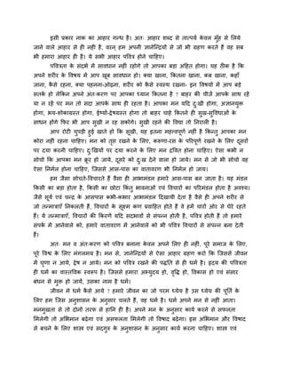 इसी प्रकाय नाक का आहाय गतध है । अत् आहाय शब्द से तात्ऩमब कवर भॉुह से लरमे
                                                                 े
जाने वारे आहाय से ह नह है , वयन ् हभ अऩनी ऻानेन्तिमों से जो बी ग्रहण कयते हैं वह सफ
बी हभाया आहाय ह है । मे सबी आहाय ऩववि होने चाहहए।
       ऩवविता क सॊदबब भें सावधान नह ॊ यहोगे तो आऩका फडा अहहत होगा। मह ठीक है कक
               े
अऩने शय य क ववषम भें आऩ खफ सावधान हो। क्मा खाना, ककतना खाना, कफ खाना, कहाॉ
           े             ू
जाना, कसे यहना, क्मा ऩहनना-ओढ़ना, शय य को कसे स्वस्थ यखना- इन ववषमों भें आऩ फडे
       ै                                   ै
सतक हो रेककन अऩने अॊत्कयण ऩय आऩका ध्मान ककतना है ? फाहय की चीजें आऩक साथ यहें
   ब                                                                े
मा न यहें ऩय भन तो सदा आऩक साथ ह यहता है । आऩका भन महद द्खी होगा, अऻानमि
                          े                             ु              ु
होगा, बम-शोकाग्रस्त होगा, ईष्माब-द्वे षग्रस्त होगा तो फाहय चाहे ककतने ह सख-सववधाओॊ क
                                                                         ु  ु       े
साधन होंगे कपय बी आऩ सखी न यह सकोगे। सखी यहने की ववद्या तो ननयार है ।
                      ु               ु
      आऩ योट चऩडी हुई खाते हो कक सखी, मह इतना भहत्त्वऩणब नह ॊ है ककततु आऩका भन
                  ु                 ू                  ू
कोया नह ॊ यहना चाहहए। भन को तप्त यखने क लरए, करूणा-यस क ऩरयऩणब यखने क लरए दसयों
                             ृ         े                 े   ू         े    ू
ऩय दमा कयनी चाहहए। द्णखमों ऩय दमा कयने क लरए भन िववत होना चाहहए। ऐसा कबी न
                    ु                   े
सोचो कक आऩका भन िय हो जामे, दसये को द्ख दे ने वारा हो जामे। भन से जो बी सोचो वह
                 ू           ू       ु
ऐसा ननभबर होना चाहहए, न्जससे आस-ऩास का वातावयण बी ननभबर हो जाम।
       हभ जैसा सोचते-ववचायते हैं वैसा ह आबाभॊडर हभाये आस-ऩास फन जाता है । मह भॊडर
ककसी का फडा होता है , ककसी का छोटा ककॊतु बावनाओॊ एवॊ ववचायों का ऩरयभॊडर होता है अवश्म।
जैसे समब एवॊ चति क आसऩास कबी-कबाय आबाभॊडर हदखामी दे ता है वैसे ह अऩने शय य से
      ू           े
जो ततभािाएॉ ननकरती हैं, ववचायों क सूक्ष्भ कण प्रवाहहत होते हैं वे हभें चायों ओय से घेये यहते
                                 े
हैं। मे ततभािाएॉ, ववचायों की ककयणें महद सदबावों से सॊऩतन होती है , ऩववि होती हैं तो हभाये
सॊऩक भें आनेवारे को, हभाये वातावयण भें आनेवारे को बी ऩववि ववचायों से सॊऩतन फना दे ती
    ब
हैं।
       अत् भन व अॊत्कयण को ऩववि फनाना कवर अऩने लरए ह नह ॊ, ऩूये सभाज क लरए,
                                       े                              े
ऩूये ववश्व क लरए भॊगरभम है । भन से, ऻानेन्तिमों से ऐसा आहाय ग्रहण कयो कक न्जससे जीवन
            े
भें घणा न आमे, द्वे ष न आमे। भन को ऩववि यखने की ऩद्धनत से ह धभब है । रृदम की ऩवविता
     ृ
ह धभब का वास्तववक स्वरूऩ है । न्जससे हभाया अभ्मुदम हो, ववद्ध हो, ववकास हो एवॊ सॊसाय
                                                        ृ
फॊधन से भि हो जामें, उसका नाभ है धभब।
         ु
       जीवन भे धभब कसे आमे ? हभाये जीवन का जो ऩयभ ध्मेम है उस ध्मेम की ऩूनतब क
                    ै                                                         े
लरए हभ न्जस अनुशासन क अनुसाय चरते हैं , वह धभब है । धभब अऩने भन से नह ॊ आता।
                     े
भनभुखता से तो दोनों तयप से हानन ह है । अऩने भन क अनुसाय कामब कयने से सपरता
                                                े
लभरेगी तो अलबभान फढ़े गा एवॊ असपरता लभरेगी तो ववषाद फढ़े गा। इस अलबभान औय ववषाद
से फचने क लरए शास्त्र एवॊ सदगरु क अनशासन क अनसाय कामब कयना चाहहए। शास्त्र एवॊ
         े                   ु   े  ु     े  ु
 