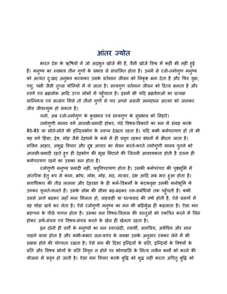 आॊतय ज्मोत
         बायत दे श क ऋवषमों ने जो अदबत खोजें की हैं , वैसी खोजें ववश्व भें कह ॊ बी नह ॊ हुई
                    े                ु
हैं। भनष्म का स्वबाव तीन गणों क प्रबाव से सॊचालरत होता है । उनभें से यजो-तभोगण भनष्म
       ु                    ु    े                                                ु      ु
को अत्मॊत द्खद अनबव कयवाकय उसक वतबभान जीवन को ननकृि फना दे ता है औय कपय वऺ,
           ु     ु            े                                          ृ
ऩश, ऩऺी जैसी तच्छ मोननमों भें रे जाता है । सत्त्वगण वतबभान जीवन को हदव्म फनाता है औय
  ु           ु                                   ु
स्वगब एवॊ ब्रह्मरोक आहद उच्च रोकों भें ऩहुॉचाता है । इसभें बी महद ब्रह्मवेत्ताओॊ का प्रत्मऺ
सान्तनध्म एवॊ सत्सॊग लभरे तो तीनो गुणों से ऩाय अऩने असर आनॊदधन आत्भा को जानकय
जीव जीवतभुि हो सकता है ।
       चरो, अफ यजो-तभोगुण क कप्रबाव एवॊ सत्त्वगुण क सुप्रबाव को ननहायें ।
                           े ु                     े
       तभोगुणी भानव वगब आरसी-प्रभाद होकय, गॊदे ववषम-ववकायों का भन भें सॊग्रह कयके
फैठे-फैठे मा सोते-सोते बी इन्तिमबोग क स्वप्न दे खता यहता है । महद कबी कभबऩयामण हों तो बी
                                     े
मह वगब हहॊसा, द्वे ष, भोह जैसे दे हधभब क कभब भें ह प्रवत्त यहकय फॊधनों भें फॉधता जाता है ।
                                        े              ृ
भलरन आहाय, अशुद्ध ववचाय औय दि आचाय का सेवन कयते-कयते तभोगुणी भानव ऩुतरे को
                            ु
आरसी-प्रभाद यहते हुए ह दे हबोग की बूख लभटाने की न्जतनी आवश्मकता होती है उतना ह
कभबऩयामण यहने का उसका भन होता है ।
       यजोगुणी भनुष्म प्रभाद नह ॊ, प्रववत्तऩयामण होता है । उसकी कभबऩयॊ ऩया की ऩष्ठबूलभ भें
                                       ृ                                       ृ
आॊतरयक हे तु रूऩ से काभ, िोध, रोब, भोह, भद, भत्सय, दॊ ब आहद सफ बया हुआ होता है ।
सत्ताधधकाय की तीव्र रारसा औय दे हयऺा क ह कभब-ववकभों क कटकवऺ उसकी भनोबूलभ भें
                                      े                े ॊ   ृ
उगकय परते-परते हैं। उसक रोब की सीभा फढ़-फढ़कय यि-सॊफॊधधमों तक ऩहुॉचती हैं। कबी
      ू                े
उससे आगे फढ़कय जहाॉ भान लभरता हो, वाहवाह मा धतमवाद की वषाब होती है , ऐसे प्रसॊगों भें
वह थोडा खचब कय रेता है । ऐसे यजोगुणी भनुष्म का भन बी फहहभुख ह कहराता है । ऐसा भन
                                                          ब
फडप्ऩन क ऩीछे ऩागर होता है । उसका भन ववषम-ववरास की वस्तुओॊ को एकत्रित कयने भें लरप्त
        े
होकय अथब-सॊचम एवॊ ववषम-सॊचम कयने क खेर ह खेरता यहता है ।
                                  े
       इन दोनों ह वगों क भनुष्मों का भन स्वच्छॊ द , स्वाथी, सत्तावप्रम, अथबवप्रम औय भान
                        े
चाहने वारा होता है औय कबी-कबाय छर-प्रऩॊच क सभऺ उसक अनसाय टक्कय रेने भें बी
                                          े       े  ु
सऺभ होने की मोग्मता यखता है । ऐसे भन की हदशा इन्तिमों क प्रनत, इन्तिमों क ववषमों क
                                                       े                 े        े
प्रनत औय ववषम बोगों क प्रनत ननवत्त न होने ऩय बोगप्रानप्त क ननत्म नवीन कभों को कयने की
                     े         ृ                          े
मोजना भें प्रवत्त हो जाती है । ऐसा भन ववचाय कयक फवद्ध को शद्ध नह ॊ कयता अवऩतु फवद्ध को
              ृ                                े ु        ु                    ु
 