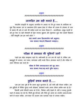 अनक्रभ
                                                 ु
                       ॐॐॐॐॐॐॐॐॐॐॐॐॐॐॐॐॐॐॐॐॐॐॐॐ


                         जनभददन अफ सही भनाते हैं
                                              .....
      "बायतीम सॊस्कृतत क अनुसाय जनभददन क अवसय ऩय यॉगे हुए चावर क स्वजस्तक का
                        े                े                        े
शब र्चह्न फनाकय उस ऩय प्रकाशभम दीमे यखकय ईश्वय से जीवन को अऻान क अॊधकाय से ऻान
 ु                                                              े
क प्रकाश की ओय रे जाने की प्राथाना कयने का ऩावन ददवस है – जनभददवस। अशि ऩदाथों से
 े                                                                   ु
फने हुए कक ऩय यखी भोभफत्ती को पक भायकय फझाना औय थूकवारा जूठा कक सफको र्खराना
         े                        ॉू    ु                     े
– ऐसी फेवकपी अफ हभ क्मों कयें गे ?"
           ू
                              सदा भनामें जनभ ददन बायतीम धभा अनुस ाय।
                                                ,
                                  'फार सॊस्काय कनर भें, ससखराते व्मवहाय।।
                                                े '

                                               अनुक्रभ
                       ॐॐॐॐॐॐॐॐॐॐॐॐॐॐॐॐॐॐॐॐॐॐॐॐ


                      ऩयीऺा भें सपरता की मुक्तिमाॉ जानीॊ
       "ऩहरे हभ फोझ सभझकय ऩढते थे। कबी-कबी दे य यात तक बी ऩढते थे, रेककन अफ
ब्रह्मभुहूता भें जगकय, जऩ ध्मान, प्राणामाभ आदद कयक तनमम अध्ममन कयते हैं औय ऩयीऺा भें
                                                  े
उत्तभ ऩरयणाभ प्राप्त कयते हैं।"
                              ऩयीऺा भें सभरे सपरता सयर फने गूढ ऻान।
                                                 ,
                                  'फार सॊस्काय कनर मह, कयते मुक्ति प्रदान।।
                                                े '

                                               अनुक्रभ
                       ॐॐॐॐॐॐॐॐॐॐॐॐॐॐॐॐॐॐॐॐॐॐॐॐ


                             छदिमाॉ सपर फनाते हैं
                              ु                .......
      "अफ हभ जान चक हैं कक सभम फहुत भूल्मवान है, उसे व्मथा नहीॊ गॉवाना चादहए। अफ
                      ु े
हभ छदिमों भें ववववध सुनदय कामा सीखकय, सेवाकामा कयक अऩना जीवन साथाक फना यहे हैं। "
    ु                                             े
       ववद्याथी अऩने कीभती सभम को टी.वी., ससनेभा आदद दे खने भें, गॊदी व पारतू ऩुस्तकें
ऩढने भें फयफाद कय दे ते हैं। सभरी हुई मोग्मता औय सभरे हुए सभम का उऩमोग उत्तभ-से-उत्तभ
कामा भें कयना चादहए, जऩ-ध्मान एवॊ समसॊग तथा समशास्त्र ऩठन भें रगाना चादहए।
 