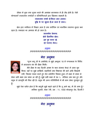 जीवन भें कछ नमा सजन कयने की आकाॊऺा फाल्मकार भें ही तीव्र होती है। ऐसी
                ु      ृ
मोग्माताएॉ यचनामभक स्ऩधााओॊ व प्रततमोर्गताओॊ द्वाया र्खरकय भहकती हैं।
                             यचनामभक स्ऩधाा से सभटत जात अऻान।
                                             ,
                             फुवि क ऩट खुर त हैं आ जाता है ऻान।।
                                   े         ,

      खेर द्वाया व्मक्तिमव भें तनखाय आता है तथा शायीरयक एवॊ भानससक स्वास््म सुनदय फना
यहता है। एकाग्रता का अभ्मास बी हो जाता है।
                                        ऻानवधाक प्रे भभम,
                                       खे रें दहरसभर खे र।
                                        रृि ऩुि कामा यहे,
                                        यहे ऩयस्ऩय भे र।।

                                         अनक्रभ
                                           ु
                       ॐॐॐॐॐॐॐॐॐॐॐॐॐॐॐॐॐॐॐॐॐॐ


                                    भेया अनुबव
                   "ऩूज्म फाऩू जी क आशीवााद से भुझे अक्टूफय 18 भें ऩप्ऩनकरा क सशववय
                                   े                                         े
            भें सायस्वमम भॊत्र की दीऺा सभरी।
                   भैंने दीऺा क फाद ददल्री आश्रभ क 'फार सॊस्काय कनर' भें जाना शरू
                               े                  े              े             ु
            ककमा। वहाॉ ऩय भुझे सार्खमाॉ, कहातनमाॉ तथा सशिाचाय की फातें आदद ससखामी
          गमीॊ, जजनका ऩारन कयते हुए भेया सवाांगीण ववकास हुआ। भैं कऺा भें प्रथभ से
रेकय छठी कऺा तक प्रथभ आ यही हूॉ। भुझे छठी कऺा भें 94 % प्रततशत अॊक प्राप्त हुए औय
स्कर से छात्रववत्त बी सभर यही है। स्कर की अनम गततववर्धमों भें बी बाग रेकय ऩुयस्कृत हुई
     ू        ृ                      ू
हूॉ।
      भुझे ऐसा प्रतीत होता है कक फाऩूजी भुझे कहते यहते हैं कक तू आगे फढ, भैं तेये साथ हूॉ।"
                        -कतनका गुराटी, कऺा 7वीॊ, उम्र – 11, 1559 कोल्हाऩुय योड, ददल्री-7

                                         अनुक्रभ
                       ॐॐॐॐॐॐॐॐॐॐॐॐॐॐॐॐॐॐॐॐॐॐ


                                    भेया अनुबव
 