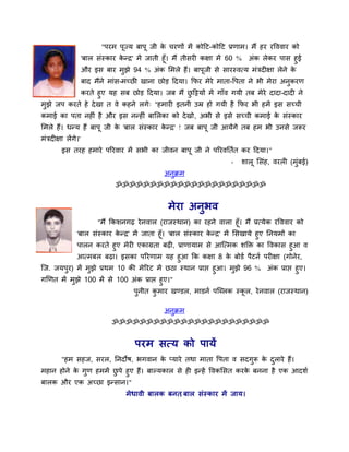 "ऩयभ ऩूज्म फाऩू जी क चयणों भें कोदट-कोदट प्रणाभ। भैं हय यवववाय को
                                               े
                     'फार सॊस्काय कनर' भें जाती हूॉ। भैं तीसयी कऺा भें 60 % अॊक रेकय ऩास हुई
                                   े
                     औय इस फाय भुझे 94 % अॊक सभरे हैं। फाऩूजी से सायस्वमम भॊत्रदीऺा रेने के
                     फाद भैंने भाॊस-भच्छी खाना छोड़ ददमा। कपय भेये भाता-वऩता ने बी भेया अनुकयण
           कयते हुए मह सफ छोड़ ददमा। जफ भैं छदिमों भें गाॉव गमी तफ भेये दादा-दादी ने
                                                ु
भुझे जऩ कयते हे दे खा त वे कहने रगे् "हभायी इतनी उम्र हो गमी है कपय बी हभें इस सच्ची
कभाई का ऩता नहीॊ है औय इस ननहीॊ फासरका को दे खो, अबी से इसे सच्ची कभाई क सॊस्काय
                                                                        े
सभरे हैं। धनम हैं फाऩू जी क 'फार सॊस्काय कनर' ! जफ फाऩू जी आमेंगे तफ हभ बी उनसे जरूय
                           े              े
भॊत्रदीऺा रें गे।'
         इस तयह हभाये ऩरयवाय भें सबी का जीवन फाऩू जी ने ऩरयवततात कय ददमा।"
                                                                      -   शारू ससॊह, वयरी (भॊफई)
                                                                                             ु
                                                अनक्रभ
                                                  ु
                                ॐॐॐॐॐॐॐॐॐॐॐॐॐॐॐॐॐॐॐॐॐॐ


                                                 भेया अनुबव
                       "भैं ककशनगढ ये नवार (याजस्थान) का यहने वारा हूॉ। भैं प्रममेक यवववाय को
                'फार सॊस्काय कनर' भें जाता हूॉ। 'फार सॊस्काय कनर' भें ससखामे हुए तनमभों का
                               े                              े
                ऩारन कयते हुए भेयी एकाग्रता फढी, प्राणामाभ से आजमभक शक्ति का ववकास हुआ व
            आमभफर फढा। इसका ऩरयणाभ मह हुआ कक कऺा 8 क फोडा ऩैटना ऩयीऺा (गोनेय,
                                                                 े
जज. जमऩुय) भें भुझे प्रथभ 10 की भेरयट भें छठा स्थान प्राप्त हुआ। भुझे 96 % अॊक प्राप्त हुए।
गर्णत भें भुझे 100 भें से 100 अॊक प्राप्त हुए।"
                                      ऩुनीत कभाय खण्डर, भाडना ऩजब्रक स्कर, ये नवार (याजस्थान)
                                             ु                          ू

                                                अनुक्रभ
                               ॐॐॐॐॐॐॐॐॐॐॐॐॐॐॐॐॐॐॐॐॐॐॐ


                                      ऩयभ समम को ऩामें
         "हभ सहज, सयर, तनदोष, बगवान क प्माये तथा भाता वऩता व सदगुरू क दराये हैं।
                                     े                               े ु
भहान होने क गुण हभभें छऩे हुए हैं। फाल्मकार से ही इनहें ववकससत कयक फनना है एक आदशा
           े           ु                                          े
फारक औय एक अच्छा इनसान।"
                                   भे धावी फारक फनत फार सॊस्काय भें जाम।
                                                   ,
 