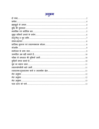 अनुक्रभ
दो शब्द..... ..................................................................................................................................2
प्राथाना ..........................................................................................................................................4
ब्रह्मभुहूता भें जगना .......................................................................................................................4
फुवि की कशाग्रता ........................................................................................................................5
         ु
भानससक एवॊ शायीरयक फर ..........................................................................................................5
सुषुप्त शक्तिमाॉ जगाने क प्रमोग.....................................................................................................6
                        े
भात-वऩत ृ व गुरू बक्ति .................................................................................................................7
   ृ
सॊमभ-सदाचाय ..............................................................................................................................8
साजमवक, सुऩाच्म एवॊ स्वास््मकायक बोजन..................................................................................8
गौ-बक्ति .......................................................................................................................................9
भनोयॊ जन क साथ ऻान................................................................................................................9
          े
जनभददन अफ सही भनाते हैं..... ................................................................................................ 10
ऩयीऺा भें सपरता की मुक्तिमाॉ जानीॊ.......................................................................................... 10
छदिमाॉ सपर फनाते हैं....... ....................................................................................................... 10
 ु
वऺ का भहत्त्व जाना .................................................................................................................. 11
 ृ
स्वास््मोऩमीगी फातें जानीॊ ......................................................................................................... 11
यचनामभक-सजनामभक कामा व ऻानवधाक खेर .......................................................................... 11
         ृ
भेया अनुबव ............................................................................................................................... 12
भेया अनुबव ............................................................................................................................... 12
भेया अनुबव ............................................................................................................................... 13
ऩयभ समम को ऩामें .................................................................................................................... 13
 