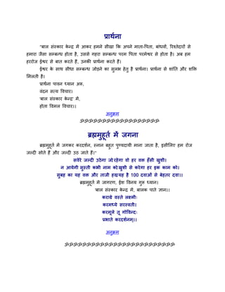 प्राथाना
       "फार सॊस्काय कनर भें आकय हभने सीखा कक अऩने भाता-वऩता, फाॊधवों, रयश्तेदायों से
                     े
हभाया जैसा सम्फनध होता है, उससे गहया सम्फनध ऩयभ वऩता ऩयभेश्वय से होता है। अफ हभ
हययोज ईश्वय से फात कयते हैं , उनकी प्राथाना कयते हैं।
       ईश्वय क साथ सीधा सम्फनध जोड़ने का सरब हे तु है प्राथाना। प्राथाना से शाॊतत औय शक्ति
              े                           ु
सभरती है।
       प्राथाना ऩावन ध्मान अरू,
       वॊदन समम ववचाय।
       'फार सॊस्काय कनर' भें ,
                     े
       होता ववभर ववचाय।।
                                            अनुक्रभ
                             ॐॐॐॐॐॐॐॐॐॐॐॐॐॐॐॐॐॐ


                                  ब्रह्मभुहूता भें जगना
      ब्रह्मभुहूता भें जगकय कयदशान, स्नान फहुत ऩुण्मदामी भाना जाता है, इसीसरए हभ योज
जल्दी सोते हैं औय जल्दी उठ जाते हैं।"
                          सवे ये जल्दी उठे गा जो यहे गा वो हय वि हॉ स ी खुशी।
                                               ,
                   न आमे गी सुस्ती कबी नाभ को खुशी से कये गा हय इक काभ को।
                                            ,
                सुफह का मह वि औय ताजी हवा मह है 100 दवाओॊ से फे हतय दवा।।
                                        ,
                             ब्रह्मभहूता भें जागयण, ईश ववनम गरू ध्मान।
                                    ु                        ु
                                      'फार सॊस्काय कनर भें , फारक ऩाते ऻान।।
                                                    े
                                          कयाग्रे वस्ते रक्षभी्
                                          कयभध्मे सयस्वती।
                                          कयभूरे तू गोववनद्
                                          प्रबाते कयदशानभ ्।।

                                            अनुक्रभ

                     ॐॐॐॐॐॐॐॐॐॐॐॐॐॐॐॐॐॐॐॐॐॐॐॐॐ
 