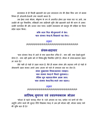 फाल्मकार से ही ककनही ब्रह्मऻानी सॊत द्वाया सायस्वमम भॊत्र की दीऺा सभर जाए तो फारक
तनश्चम ही ओजस्वी-तेजस्वी तथा मशस्वी फनता है।
       जफ ईश्वय स्वमॊ श्रीयाभ, श्रीकृष्ण क रूऩ भें अवतरयत होकय इस ऩावन धया ऩय आमे , तफ
                                          े
उनहोंने बी गुरू ववश्वासभत्र, वससष्ठजी तथा साॊदीऩनी भुतन जैसे ब्रह्मऻानी सॊतों की शयण भें जाकय
उनकी चयणसेवा की औय उननत ऻान ऩामा। उनहोंने भानवभात्र को सदगुरू की भदहभा का ददव्म
सॊदेश प्रदान ककमा।
                               बक्ति भाता वऩता की गुरूचयणों भें प्रे भ ।
                                                ,
                             'फार सॊस्काय कनर भें, ससखराते मह ने भ।।
                                           े '

                                           अनुक्रभ
                     ॐॐॐॐॐॐॐॐॐॐॐॐॐॐॐॐॐॐॐॐॐॐॐॐॐॐॐ


                                     सॊमभ-सदाचाय
       "फार सॊस्काय कनर भें आने से क्मा खाना-ऩीना उर्चत है – क्मा नहीॊ, क्मा दे खने-सुनने
                     े
मोग्म है – क्मा नहीॊ इसक फाये भें वववेक-फुवि ववकससत होती है। जीवन भें सॊमभ-सदाचाय सहज
                        े
आ जाता है।"
       जैसे ऩऺी दो ऩॊखों से उड़ान बयता है, वैसे ही फारक सॊमभ औय सदाचाय रूऩी दो ऩॊखों से
जीवनरूऩी उड़ान बयकय अऩने अभय आमभा को ऩाने भें सपरता प्राप्त कय रेता है।
                              सॊमभ सुखदामक तनमभ सदाचाय व्मवहाय।
                                               ,
                              'फार सॊस्काय कनर भें सभरते सुसॊस्काय।।
                                            े '
                               नैततक भूर भहानता ऩौरूष आतभ ऻान।
                                              ,
                             'फार सॊस्काय कनर तनत, कयते ऻान प्रदान।।
                                           े '

                                           अनुक्रभ
                     ॐॐॐॐॐॐॐॐॐॐॐॐॐॐॐॐॐॐॐॐॐॐॐॐॐॐ


               साजमवक, सुऩाच्म एवॊ स्वास््मकायक बोजन
       "बोजन से ऩहरे 'बगवद् गीता' क 15वें अध्माम का ऩाठ, प्राथाना एवॊ प्राणों को ऩाॉच
                                   े
आहुतत अऩाण कयने की सनदय यीतत ससखाकय कनर ने अफ हभें बोजन नहीॊ, बोजन प्रसाद ऩाने
                     ु               े
की मक्ति फता दी है।"
    ु
 