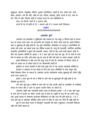 फहूभूत्रता, भोटाऩा, भधप्रभेह, स्त्रीयोग, सूजाक (गोनोरयमा), चभड़ी क योग, सपद दाग, शोथ,
                                                                  े       े
कसय, ऺमयोग, गरे की गाॉठें, जोड़ों का ददद , गदठमा, फदनददद , कृलभ, फच्चों क योग, कान क
 ैं                                                                         े         े
योग, लसय भें रूसी, लसयददद आदद भें पामदा कयता है । मह नाड़ीशोधक है ।
       भात्रा् 30 लभ.री. ऩानी भें 2 चम्भच अक।
                                            द
       फच्चों क ऩेट भें कृलभ हों तो 1 चम्भच अक भें 2 चम्भच ऩानी लभराकय।
               े                              द
                                           अनक्रभ
                                   ॐॐॐॐॐॐॐॐॐॐॐॐॐ

                                       अश्वगॊधा चूणद
       अश्वगॊधा एक फरवधदक व ऩवष्टदामक श्रेष्ठ यसामन है । मह भधय व जस्नग्ध होने क कायण
                                                                                े
वात का शभन कयने वारा एवॊ यस-यिादद सद्ऱ धातओॊ का ऩोषण कयने वारा है । इससे ववशेषत्
भाॊस व शक्रधात की ववि होती है । मह चणद शडिवधदक, वीमदवधदक एवॊ स्नाम व भाॊसऩेलशमों को
                   ृ                ू
ताकत दे ने वारा, कद फढ़ाने वारा एक ऩौवष्टक यसामन है । धात की कभजोयी, शायीरयक भानलसक
कभजोयी, भाॊसऩेलशमों व फढ़ाऩे की कभजोयी, थकान, योगों क फाद आने वारी कृशता आदद क
                                                     े                        े
लरए मह याभफाण औषधध है । इसका 1 से 3 ग्राभ चणद एक भाह तक दध, घी मा ऩानी क साथ
                                           ू             ू              े
रेने से फारक का शयीय उसी प्रकाय ऩष्ट हो जाता है जैसे वषाद होने ऩय पसर रहरहा उठती है ।
       इसभें कजल्शमभ व रौह तत्त्व बी प्रचय भात्रा भें होते हैं। अश्वगॊधा क ननयॊ तय सेवन से
              ै                                                           े
शयीय का सभग्र रूऩ से शोधन होता है एवॊ जीवनशडि फढ़ती है ।
       कऩोषण क कायण फारकों भे होने वारे सखा योग भें मह अत्मॊत राबदामी औषधध है ।
              े                          ू
       ऺमयोग व ऩऺाघात भें फर फढ़ाने क लरए इसे अधम औषधधमों क साथ गोघत औय
                                     े                     े       ृ
लभश्री लभराकय लरमा जा सकता है । अश्वगॊधा अत्मॊत वाजीकायक अथादत ् शक्रधात की त्वरयत ववि
                                                                                    ृ
कयने वारा यसामन है ।
       इसक 2 ग्राभ चणद को घी व लभश्री क साथ रेने से शक्राणओॊ की ववि होती है एवॊ
          े         ू                  े                         ृ
वीमददोष दय होते हैं।
         ू
       एक ग्राभ चणद दध व लभश्री क साथ रेने ऩय नीॊद अच्छी आती है । भानलसक मा शायीरयक
                 ू   ू           े
थकान क कायण नीॊद न आने ऩय इसका उऩमोग ककमा जा सकता है ।
      े
       अश्वगॊधा, ब्राह्मी तथा जटाभाॊसी सभान भात्रा भें लभराकय इसका 1 से 3 ग्राभ चणद शहद
                                                                                 ू
क साथ रेने से फारक का ऩोषण अच्छी तयह से होता है । प्रसूनत क फाद बी मह प्रमोग चारू
 े                                                         े
यखें। इससे फारक क ऩोषणाथद आवश्मक कजल्शमभ एवॊ रौह तत्त्व की ववत्त होती है । 1 से 3
                 े                ै                         ृ
ग्राभ चणद दध भें उफारकय प्रनतददन सेवन कयने से शयीय भें रार यि कणों की ववि होती है ।
       ू   ू                                                           ृ
       दध क साथ सेवन कयने से ववस्भनत, मादशडि की कभी, नऩॊसकता, स्वप्नदोष लभटाकय
        ू  े                      ृ
शयीय की काॊनत फढ़ाता है ।
 