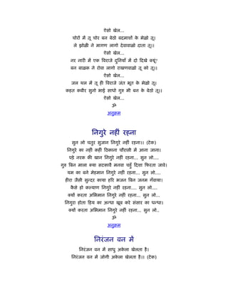 ऐसो खेल...
     चोरों में तू चोर बन बेठो बदमाशों क भेळो तू।
                                       े
      ले झोळी ने मागण लागो दे वावाळो दाता तू।।
                     ऐसो खेल...
    नर नारी में एक िवराजे दिनयाँ में दो दखे
                           ु                   यू?
                                                 ं
    बन बाळक ने रोवा लागो राखणवाळो तू को तू।।
                     ऐसो खेल...
     जल थल में तू ही िवराजे जंत भूत क भेळो तू।
                                     े
  कहत कबीर सुनो भाई साधो गुरु भी बन क बेठो तू।।
                                     े
                     ऐसो खेल...
                         ॐ
                       अनुबम



                िनगुरे नहीं रहना
     सुन लो चतुर सुजान िनगुरे नहीं रहना।। (टे क)
   िनगुरे का नहीं कहीं ठकाना चौरासी में आना जाना।
    पड़े नरक की खान िनगुरे नहीं रहना... सुन लो....
गुरु िबन माला   या सटकावै मनवा चहँु दशा फरता जावे।
   यम का बने मेहमान िनगुरे नहीं रहना... सुन लो....
  हीरा जैसी सुन्दर काया हिर भजन िबन जनम गँवाया।
    कसे हो क याण िनगुरे नहीं रहना.... सुन लो....
     ै
    यों करता अिभमान िनगुरे नहीं रहना... सुन लो...
 िनगुरा होता हय का अन्धा खूब करे संसार का धन्धा।
     यों करता अिभमान िनगुरे नहीं रहना... सुन लो..
                         ॐ
                       अनुबम


                िनरं जन वन में
         िनरं जन वन में साधु अकला खेलता है ।
                               े
     िनरं जन वन में जोगी अकला खेलता है ।। (टे क)
                           े
 