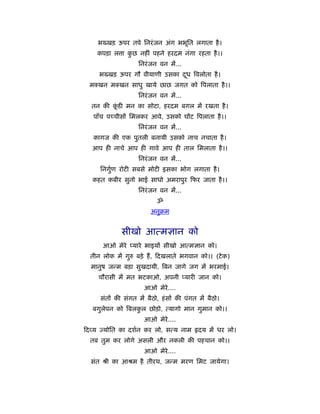 भख्खड़ ऊपर तपे िनरं जन अंग भभूित लगाता है ।
   कपड़ा ल ा कछ नहीं पहने हरदम नंगा रहता है ।।
             ु
                   िनरं जन वन में...
    भख्खड़ ऊपर गौ वीयाणी उसका दध िवलोता है ।
                              ू
 म खन म खन साधु खाये छाछ जगत को िपलाता है ।।
                   िनरं जन वन में...
 तन की कडी मन का सोटा, हरदम बगल में रखता है ।
        ूं
  पाँच पच्चीसों िमलकर आवे, उसको घोंट िपलाता है ।।
                   िनरं जन वन में...
  कागज की एक पुतली बनायी उसको नाच नचाता है ।
  आप ही नाचे आप ही गावे आप ही ताल िमलाता है ।।
                   िनरं जन वन में...
    िनगुण रोटी सबसे मोटी इसका भोग लगाता है ।
        र्
  कहत कबीर सुनो भाई साधो अमरापुर फर जाता है ।।
                   िनरं जन वन में...
                          ॐ
                        अनुबम


            सीखो आत्मज्ञान को
     आओ मेरे प्यारे भाइयों सीखो आत्मज्ञान को।
 तीन लोक में गुरु बड़े हैं , दखलाते भगवान को।। (टे क)
 मानुष जन्म बड़ा सुखदायी, िबन जागे जग में भरमाई।
    चौरासी में मत भटकाओ, अपनी प्यारी जान को।
                     आओ मेरे....
    संतों की संगत में बैठो, हं सों की पंगत में बैठो।
  बगुलेपन को िबलकल छोड़ो, त्यागो मान गुमान को।।
                 ु
                     आओ मेरे....
द य ज्योित का दशर्न कर लो, सत्य नाम        दय में धर लो।
 तब तुम कर लोगे असली और नकली की पहचान को।।
                     आओ मेरे....
 संत ौी का आौम है तीरथ, जन्म मरण िमट जायेगा।
 