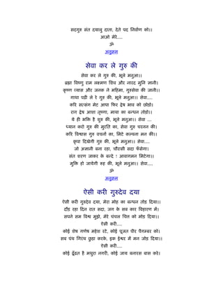 सदगुरु संत दयालु दाता, दे ते पद िनवार्ण को।।
                      आओ मेरे....
                          ॐ
                        अनुबम


            सेवा कर ले गुरु की
          सेवा कर ले गुरु की, भूले मनुआ।।
 ॄ ा िवंणु राम लआमण िशव और नारद मुिन ज्ञानी।
 कृ ंण यास और जनक ने म हमा, गुरुसेवा की जानी।।
    गाथा पढ़ी ले रे गुरु की, भूले मनुआ।। सेवा....
    किर सत्संग मेट आपा फर           े ष भाव को छोड़ो।
    राग   े ष आशा तृंणा, माया का बन्धन तोड़ो।।
     ये ही भि   है शुरु की, भूले मनुआ।। सेवा ...
  ध्यान करो गुरु की मुरित का, सेवा गुरु चरनन की।
  किर िव ास गुरु वचनों का, िमटे क पना मन की।।
      कृ पा दखेगी गुरु की, भूले मनुआ।। सेवा....
      जो अज्ञानी बना रहा, चौरासी सदा फसेगा।
                                      ँ
    संत शरण जाकर क बन्दे ! आवागमन िमटे गा।।
                  े
    मुि   हो जायेगी    ह की, भूले मनुआ।। सेवा....
                          ॐ
                        अनुबम


           ऐसी करी गुरुदे व दया
ऐसी करी गुरुदे व दया, मेरा मोह का बन्धन तोड़ दया।।
 दौड़ रहा दन रात सदा, जग क सब कार िवहारण में।
                         े
 सपने सम िव     मुझे, मेरे चंचल िच      को मोड़ दया।।
                      ऐसी करी....
 कोई शेष गणेष महे श रटे , कोई पूजत पीर पैगम्बर को।
               ु
सब पंथ िगरं थ छड़ा करक, इक ई र में मन जोड़ दया।।
                     े
                      ऐसी करी....
कोई ढँू ढत है मथुरा नगरी, कोई जाय बनारस बास करे ।
 