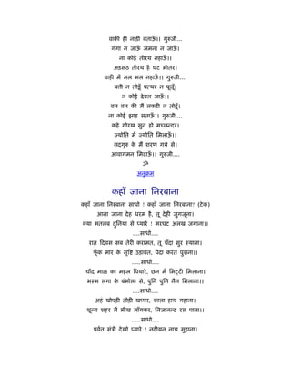 वाकी ही नाड़ी बताऊ।। गुरुजी...
                           ँ
           गंगा न जाऊ जमना न जाऊ।
                     ँ          ँ
               ना कोई तीरथ नहाऊ।।
                               ँ
            अड़सठ तीरथ है घट भीतर।
         वाही में मल मल नहाऊ।। गुरुजी....
                            ँ
             प ी न तोड़ू ँ पत्थर न पूज।
                                     ूँ
                न कोई दे वल जाऊ।।
                               ँ
           बन बन की मैं लकड़ी न तोड़ू ँ ।
          ना कोई झाड़ सताऊ।। गुरुजी....
                         ँ
            कहे गोरख सुन हो मच्छन्दर।
             ज्योित में ज्योित िमलाऊ।।
                                    ँ
            सदगुरु क मैं शरण गये से।
                    े
           आवागमन िमटाऊ।। गुरुजी....
                       ँ
                         ॐ
                      अनुबम


            कहाँ जाना िनरबाना
कहाँ जाना िनरबाना साधो ! कहाँ जाना िनरबाना? (टे क)
      आना जाना दे ह धरम है , तू दे ही जुगजूना।
  या मतलब दिनया से प्यारे ! मरघट अलख जगाना।।
           ु
                    ....साधो....
   रात दवस सब तेरी करामत, तू चँदा सुर ःयाना।
    फक मार क सृि
     ूँ     े        उड़ावत, पेदा करत पुराना।।
                    .....साधो....
 चौद माळ का महल िपयारे , छन में िम टी िमलाना।
  भःम लगा क बंभोला से, पुिन पुिन नैन िमलाना।।
           े
                    ....साधो....
     अहं खोपड़ी तोड़ी खप्पर, काला हाथ गहाना।
  शून्य शहर में भीख माँगकर, िनजानन्द रस पाना।।
                    .....साधो....
    पवर्त संऽी दे खो प्यारे ! नदीयन नाच सुहाना।
 