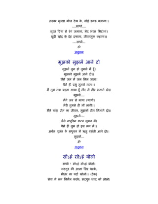 तरुवर मुजरा मोज दे ख क, सोहं डम
                       े                  बजाना।।
                   ....साधो....
  सूरत िूया से रं ग जमाना, भेद भरम िमटाना।
  खुदी खोद क दे ह दफाना, जीवन्मु
            े                             कहाना।।
                   ....साधो...
                       ॐ
                     अनुबम


        मुझको मुझमें आने दो
           मुझसे तुम हो तुमसे मैं हँू ।
            मुझको मुझमें आने दो।।
         जैसे जल में जल िमल जाता।
           वैसे ही ूभु तुमसे नाता।।
मैं तुम तक बहता आया हँू नीर में नीर समाने दो।।
                    मुझसे....
           मैंने जब से माया त्यागी।
           मेरी तुमसे ही लौ लागी।।
मैंने चाहा ूीत का जीवन, मुझको ूीत िनभाने दो।।
                    मुझसे....
          जैसे मधुिरम गन्ध सुमन में।
          वैसे ही तुम हो इस मन में।।
 अचर्न पूजन क मधुबन में ऋतु बसंती आने दो।।
             े
                    मुझसे...
                       ॐ
                     अनुबम


           सोऽहं सोऽहं बोलो
           साधो ! सोऽहं सोऽहं बोलो।
          सदगुरु की आज्ञा िसर धरक,
                                 े
          भीतर का पदार् खोलो।। (टे क)
सेवा से मन िनमर्ल करक, सदगुरु श द को तोलो।
                     े
 