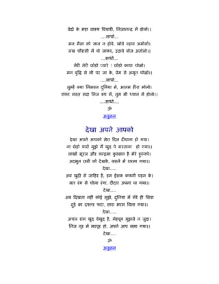 वेदों क महा वा य िवचारी, िनजानन्द में डोलो।।
         े
                      ....साधो...
   मन मैला को ज्ञान न होवे, खोवे      हाव अमोलो।
   लख चौरासी में वो जाकर, उठावे बोज अतोलो।।
                       ...साधो...
        मेरी तेरी छोड़ो प्यारे ! छोड़ो काया चोळो।
  मन बुि     से भी पर जा क, ूेम से अमृत घोळो।।
                          े
                      ....साधो...
  तुम्हें   या िनसबत दिनया से, आतम हीरा मोलो।
                      ु
शंकर मःत सदा िनज        प में, तुम भी ध्यान में ड़ोलो।।
                      ....साधो....
                          ॐ
                        अनुबम


              दे खा अपने आपको
    दे खा अपने आपको मेरा दल दीवाना हो गया।
  ना छे ड़ो यारों मुझे मैं खुद पे मःताना   हो गया।।
   लाखों सूरज और चन्िमा करबान है मेरे हुःनपे।
                         ु
   अदभुत छबी को दे खक, कहने में शरमा गया।।
                     े
                       दे खा.....
 अब खुदी से जा हर है , हम ईशक कफनी पहन क।
                                        े
    सत रं ग से चोला रं गा, दीदार अपना पा गया।।
                        दे खा....
 अब दखता नहीं कोई मुझे, दिनया में मेरे ही िसवा
                         ु
     दई का द तर फटा, सारा भरम िवला गया।।
      ु
                       दे खा.....
  अचल राम खुद बेखुद है , मेहबूब मुझसे न जुदा।
   िनज नूर में भरपूर हो, अपने आप समा गया।।
                        दे खा....
                          ॐ
                        अनुबम
 