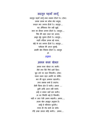 सदगुरु पइयाँ लागूँ
सदगुरु पइयाँ लागूँ नाम लखाय दीजो रे ।। (टे क)
      जनम जनम का सोया मेरा मनुवा,
    श दन मार जगाय दीजो रे ।। सदगुरु....
         घट अँिधयारा नैन नहीं सूझे,
  ज्ञान का दीपक जगाय दीजो रे ।। सदगुरु....
       िवष की लहर उठत घट अन्दर,
     अमृत बूँद चुवाय दीजो रे ।। सदगुरु...
        गहरी न दया अगम बहे घरवा,
    खेई क पार लगाय दीजो रे ।। सदगुरु....
         े
          धमर्दास की अरज गुसाई,
     अबकी खेप िनभाय दीजो रे ।। सदगुरु
                     ॐ
                   अनुबम


         अकल कला खेलत
        अकल कला खेलत नर ज्ञानी।
        जैसे नाव हरे फरे दसों दश।
      ीुव तारे पर रहत िनशानी।। (टे क)
      चलन वलन रहत अविन पर वाँकी।
       मन की सूरत आकाश ठहरानी।।
         त व समास भयो है ःवतंऽ।
     जैसी िबम्ब होत है पानी।। अकल ....
          ु
         छपी आ द अन्त नहीं पायो।
       आई न सकत जहाँ मन बानी।।
        ता घर ःथित भई है जनकी।
 कही न जात ऐसी अकथ कहानी।। अकल.....
        अजब खेल अदभुत अनुपम है ।
          जाक है प हचान पुरानी।।
             ूँ
         गगन ही गेब भयो नर बोले।
   ए ह अखा जानत कोई ज्ञानी।।      अकल....
 