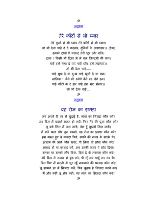 ॐ
                           अनुबम


              तेरे काँटों से भी प्यार
        तेरे फलों से भी प्यार तेरे काँटों से भी प्यार।
              ू
 जो भी दे ना चाहे दे दे करतार, दिनयाँ क तारणहार।। (टे क)
                                ु      े
         हमको दोनों हैं पसन्द तेरी धूप और छाँव।
    दाता ! कसी भी दशा में ले चल जन्दगी की नाव।
       चाहे हमें लगा दे पार चाहे छोड़ हमें मझधार।।
                    जो भी दे ना चाहे .....
        चाहे सुख दे या दःख चाहे खुशी दे या गम।
                        ु
         मािलक ! जैसे भी रखेंगे वैसे रह लेंगे हम।
         चाहे काँटों क दे हार चाहे हरा भरा संसार।।
                      े
                     जो भी दे ना चाहे ....
                              ॐ
                           अनुबम


                वह रोज का झगड़ा
  जब अपने ही घर में खुदाई है , काबा का िसजदा कौन करे ?
जब दल में ख्याले सनम हो नबी, फर गैर की पूजा कौन करे ?
    तू बक िगरा मैं जल जाऊ, तेरा हँू तुझमें िमल जाऊ।
         र्              ँ                        ँ
 मैं क ँ खता और तुम बख्शो, वह रोज का झगड़ा कौन करे ?
  हम मःत हुए बे वायदा िपये, साकी की नजर क सदक ये।
                                         े   े
  अंजाम की जाने कौन खबर, पी िलया तो तोबा कौन करे ?
  आबाद हों या बरबाद करें , अब उनकी नजर पे छोड़ दया।
  उनका था उनको स प दया, दल दे क तकाजा कौन करे ?
                               े
 मेरे दल में अजल से कड भरे , पी लूँ जब चाहँू भर भर क।
                     ुं                             े
 िबन िपए मैं मःती में चूर रहँू मयखाने की परवाह कौन करे ?
तू सामने आ मैं िसजदा क ँ , फर लुतफ है िसजदा करने का।
  मैं और कहीं तू और कहीं, यह नाम का िसजदा कौन करे ?
                              ॐ
 