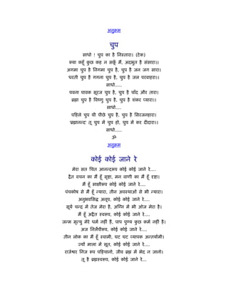 अनुबम


                           चुप
           साधो ! चुप का है िनःतारा। (टे क)
     या कहँू कछ कह न सक मैं, अदभुत है संसारा।।
              ु        ूँ
  अगमा चुप है िनगमा चुप है , चुप है जन जग सारा।
   धरती चुप है गगना चुप है , चुप है जल परवाहरा।।
                         साधो.....
    पवना पावक सूरज चुप है , चुप है चाँद और तारा।
     ॄ ा चुप है िवंणु चुप है , चुप है शंकर प्यारा।।
                         साधो....
     प हले चुप थी पीछे चुप है , चुप है िसरजनहारा।
    'ॄ ानन्द' तू चुप में चुप हो, चुप में कर दीदारा।।
                         साधो.....
                            ॐ
                         अनुबम


                कोई कोई जाने रे
     मेरा सत िचत आनन्द प कोई कोई जाने रे ....
    ै त वचन का मैं हँू सृ ा, मन वाणी का मैं हँू       ा।
           मैं हँू सा ी प कोई कोई जाने रे ....
 पंचकोष से मैं हँू न्यारा, तीन अवःथाओं से भी न्यारा।
         अनुभविस     अनूप, कोई कोई जाने रे ....
  सूयर् चन्ि में तेज मेरा है , अ न में भी ओज मेरा है ।
        मैं हँू अ ै त ःव प, कोई कोई जाने रे ....
जन्म मृत्यु मेरे धमर् नहीं हैं , पाप पु य कछ कमर् नहीं है ।
                                           ु
          अज िनलपी प, कोई कोई जाने रे ....
तीन लोक का मैं हँू ःवामी, घट घट यापक अन्तयार्मी।
         ज्यों माला में सूत, कोई कोई जाने रे ....
 राजे र िनज      प प हचानो, जीव ॄ       में भेद न जानो।
          तू है ॄ ःव प, कोई कोई जाने रे ...
 