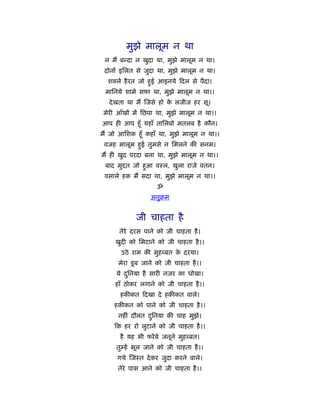 मुझे मालूम न था
 न मैं बन्दा न खुदा था, मुझे मालूम न था।
 दोनों इिलत से जुदा था, मुझे मालूम न था।
  श ले है रत जो हुई आइनये दल से पैदा।
 मािनये शामे सफा था, मुझे मालूम न था।।
   दे खता था मैं जसे हो क लजीज हर सू।
                         े
 मेरी आँखों में िछपा था, मुझे मालूम न था।।
आप ही आप हँू यहाँ तािलबो मतलब है कौन।
मैं जो आिशक हँू कहाँ था, मुझे मालूम न था।।
 वजह मालूम हुई तुमसे न िमलने की सनम।
मैं ही खुद परदा बना था, मुझे मालूम न था।।
 बाद मु त जो हुआ वःल, खुला राजे वतन।
 वसाले हक मैं सदा था, मुझे मालूम न था।।
                    ॐ
                  अनुबम


            जी चाहता है
      तेरे दरस पाने को जी चाहता है ।
     खुदी को िमटाने को जी चाहता है ।।
       उठे राम की मुह बत क दरया।
                          े
      मेरा डू ब जाने को जी चाहता है ।।
     ये दिनया है सारी नजर का धोखा।
         ु
     हाँ ठोकर लगाने को जी चाहता है ।।
       हकीकत दखा दे हकीकत वाले।
    हकीकत को पाने को जी चाहता है ।।
      नहीं दौलत दिनया की चाह मुझे।
                 ु
     क हर रो लुटाने को जी चाहता है ।।
       है यह भी फरे बे जनूने मुह बत।
     तुम्हें भूल जाने को जी चाहता है ।।
      गये जःत दे कर जुदा करने वाले।
      तेरे पास आने को जी चाहता है ।।
 