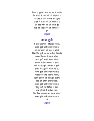 िपला दे मुझको जाम भर भर क साकी।
                         े
 क मःती में आने को जी चाहता है ।।
  न ठु कराओ मेरी फरयाद अब तुम।
 तुम्हीं में समाने को जी चाहता है ।।
  तेरे दरस पाने को जी चाहता है ।
 खुदी को िमटाने को जी चाहता है ।।
                 ॐ
              अनुबम


            काया कटी
                  ु
  रे मन मुसा फर ! िनकलना पड़े गा,
   काया कटी खाली करना पड़े गा।।
         ु
  भाड़े के   वाटर को    या तू सँवारे ,
जस दन तुझे घर का मािलक िनकाले।
   इसका कराया भी भरना पड़े गा,
   काया कटी खाली करना पड़े गा।
         ु
  आयगा नो टस जमानत न होगी,
 प ले में गर कछ अनामत न होगी।
              ु
   होकर कद तुझको चलना पड़े गा,
         ै
   काया कटी खाली करना पड़े गा।।
         ु
   यमराज की जब अदालत चढ़ोगे,
 पूछोगे हा कम तो      या तुम कहोगे।
    पापों की अ न जलना पड़े गा,
   काया कटी खाली करना पड़े गा।।
         ु
   'िभ ु' कहें मन फरे गा तू रोता,
    लख चौरासी में खावेगा गोता।
 फर फर जनमना और मरना पड़े गा,
   काया कटी खाली करना पड़े गा।।
         ु
                 ॐ
              अनुबम
 