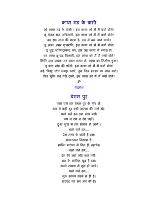 काया गढ़ क वासी
                          े
  ओ काया गढ़ क वासी ! इस काया को मैं मैं
             े                                    यों बोले?
  तू चेतन अज अिवनाशी, इस काया को मैं मैं          यों बोले?
    यह हाड़ मांस की काया है , पल में ढल जाने वाली।
  तू अजर अमर सुखरािश, इस काया को मैं मैं          यों बोले?
   तू शु    स च्चदानन्द      प, इस जड़ काया से न्यारा है ।
  यह काया दःखद िवनाशी, इस काया को मैं मैं
           ु                                       यों बोले?
  ित जल पावक अरु पवन गगन से, काया का िनमार्ण हुआ।
   तू काट मोह की फाँसी, इस काया को मैं मैं        यों बोले?
कहें 'िभ ु' सोच समझ प्यारे , तुम िनज ःव प का ज्ञान करो।
  फर मुि      बने तेरी दासी, इस काया को मैं मैं    यों बोले?
                               ॐ
                             अनुबम


                          बेगम पुर
             चलो चलें हम बेगम पुर क गाँव में।
                                   े
           मन से कहीं दर कहीं आत्मा की राहों में।।
                       ू
                 चलो चलें हम इक साथ वहाँ।
                       प न रे ख न रं ग जहाँ।
              दःख सुख में हम समान हो जायें।।
               ु
                         चलो चलें हम....
                  ूेम नगर क वासी हैं हम।
                           े
                       आवागमन िमटाया है ।
              शा न्त सरोवर में िनत ही नहायें।।
                         चलो चलें हम....
                 दे ह की जहाँ कोई बात नहीं।
                 मन क मािलक खुद हैं हम।
                     े
                अपने ःव प में गुम हो जायें।
                         चलो चलें हम....
                  मु     ःव प पहले से ही हैं ।
                 खटपट यह सब मन की है ।
 