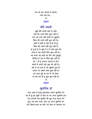 मन को भार भगाया है हमने।।
                   चलो चलें हम....
                           ॐ
                          अनुबम


                   मेरी मःती
           मुझे मेरी मःती कहाँ ले आई।
         जहाँ मेरे अपने िसवा कछ नहीं है ।
                              ु
        पता जब लगा मेरी हःती का मुझको।
         िसवा मेरे अपने कहीं कछ नहीं है ।।
                              ु
          सभी में सभी में पड़ी मैं ही मैं हँू ।
         िसवा मेरे अपने कहीं कछ नहीं है ।
                              ु
      ना दःख है ना सुख है न है शोक कछ भी।
          ु                         ु
       अजब है यह मःती िपया कछ नहीं है ।।
                            ु
      यह सागर यह लहरें यह फन और बुदबुदे।
                           ै
        क पत हैं जल क िसवा कछ नहीं है ।
                     े      ु
         अरे ! मैं हँू आनन्द आनन्द है मेरा।
        मःती है मःती और कछ भी नहीं है ।।
                         ु
       ॅम है यह      न्   है यह मुझको हुआ है ।
        हटाया जो उसको खफा कछ नहीं है ।
                           ु
         यह परदा दई का हटा क जो दे खा।
                  ु         े
        तो बस एक मैं हँू जुदा कछ नहीं है ।।
                               ु
                           ॐ
                          अनुबम


                   मुबािरक हो
  नजर आया है हरसू माहजमाल अपना मुबािरक हो।
'वह मैं हँू इस खुशी' में दल का भर आना मुबािरक हो।।
  उस उरयानी रुखे खुरशीद की खुद परदा हायल थी।
  हुआ अब फाश परदा, सतर उड़ जाना मुबािरक हो।
 यह जम्मो इःम का काँटा जो बेढब सा खटकता था।
 
