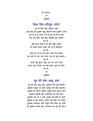 जो आनन्द...
                          ॐ
                        अनुबम


         कस िबध हिरगुन गाऊ?
                          ँ
           अब मैं कस िबध हिरगुन गाऊ?
                                   ँ
जहाँ दे खूँ वहाँ तुझको दे खूँ, कसको गीत सुनाऊ? (टे क)
                                             ँ
   जल मे मैं हँू ःथल में मैं हँू सब में मैं ही पाऊ।
                                                  ँ
    मेरा अंश िबना नहीं कोई, कसकी धुन मचाऊ?
                                         ँ
                       अब मैं....
       मेरी माया शि     से मैं सारी सृि   रचाऊ।
                                              ँ
     मैं उसका पालन करक, मेरे में ही िमलाऊ।।
                      े                  ँ
                       अब मैं...
    पहले था अब हँू और होऊ प का पीर कहाऊ।
                         ँ             ँ
 इस बातों में जग      या जाने? जग को धूल फकाऊ।।
                                             ँ
                       अब मैं...
     धरती तोड़ू ँ सुरता जोड़ू ँ , जब यह गाना गाऊ।
                                              ँ
 'शंकर' मःत िशखर गढ़ खेलें खेलत गुम हो जाऊ।।
                                         ँ
                       अब मैं...
                          ॐ
                        अनुबम


         गुरु की सेवा साधु जाने
  गुरु की सेवा साधु जाने, गुरुसेवा कहाँ मूढ िपछानै।
 गुरुसेवा सबहुन पर भारी, समझ करो सोई नरनारी।।
 गुरुसेवा सों िव न िवनाशे, दमित भाजै पातक नाशै।
                            ु र्
                     ू
    गुरुसेवा चौरासी छटै , आवागमन का डोरा टू टै ।।
 गुरुसेवा यम दं ड न लागै, ममता मरै भि        में जागे।
गुरुसेवा सूं ूेम ूकाशे, उनमत होय िमटै जग आशै।।
 गुरुसेवा परमातम दरशै, ऽैगण त ज चौथा पद परशै।
                          ु
ौी शुकदे व बतायो भेदा, चरनदास कर गुरु की सेवा।।
 