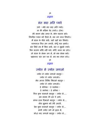 ॐ
                     अनुबम


          संत सदा अित प्यारे
         उधो ! मोहे संत सदा अित प्यारे ।
         जा की म हमा वेद उचारे ।। (टे क)
   मेरे कारण छोड़ जगत क, भोग पदारथ सारे ।
                      े
िनश दन ध्यान करें हरदे में, सब जग काज िसधारे ।।
   मैं संतन क पीछे जाऊ, जहाँ जहाँ संत िसधारे ।
             े        ँ
  चरणनरज िनज अंग लगाऊ, शोधूँ गात हमारे ।।
                     ँ
 संत िमले तब मैं िमल जाऊ, संत न मुझसे न्यारे ।
                        ँ
िबन सत्संग मो ह नहीं पावे, को ट जतन कर हारे ।।
  जो संतन क सेवक जग में, सो मम सेवक भारे ।
           े
  'ॄ ानन्द' संत जन पल में, सब भव बंधन टारे ।।
                       ॐ
                     अनुबम


        ज्योत से ज्योत जगाओ
         ज्योत से ज्योत जगाओ सदगुरु !
            ज्योत से ज्योत जगाओ।।
       मेरा अन्तर ितिमर िमटाओ सदगुरु !
            ज्योत से ज्योत जगाओ।।
            हे योगे र ! हे परमे र !
             हे ज्ञाने र ! हे सव र !
     िनज कृ पा बरसाओ सदगुरु ! ज्योत से.....
           हम बालक तेरे    ार पे आये,
    मंगल दरस दखाओ सदगुरु ! ज्योत से....
           शीश झुकाय करें तेरी आरती,
     ूेम सुधा बरसाओ सदगुरु ! ज्योत से....
          साची ज्योत जगे जो     दय में,
     सोऽहं नाद जगाओ सदगुरु ! ज्योत से....
 