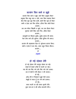 सत्संग िबन कमर् न सूझे
  सत्संग िबन कमर् न सूझे, कमर् िबना अनुभव कसा?
                                           ै
            ु
अनुभव िबन कछ ज्ञान न होवे, ज्ञान िबना महापद कसा?
                                             ै
बीज िबन मूल मूल िबन डाली, डाली िबन फल हो कसा?
                                    ू     ै
कभी न दे खा जल िबन दिरया, दिरया िबन मोती कसा?
                                          ै
                    सत्संग...
 जब तक भीतर खड़की न खुले, तब तक दीदारा कसा?
                                       ै
      गुरुगम चावी िमल जाये फर, अँधेरा कसा?
                                       ै
                    सत्संग....
  सत्पुरुषों का िमलना दलभ, दलभ मानव की काया।
                       ु र् ु र्
 ऐसा सोच करो हिर सुमरन, छोड़ो दिनया की माया।।
                              ु
                    सत्संग....
 सत्संग की सदभावना दल में, पूवजन्म ूार ध िबना।
                              र्
 कभी न होता है मन मेरा, शकर बहुत िवचार कीना।।
                          ं
                    सत्संग....
                       ॐ
                     अनुबम




            हो गई रहे मत तेरी
      हो गई रहे मत तेरी सदगुरु रहे मत छा गई।
      दे खते ही दे खते आँखों में मःती आ गई।।
   गम मेरे सब िमट गये और िमट गये रं जो अलम।
      जब से दे खी है तेरी दीदार ए मेरे सनम।।
                    हो गई....
       आँख तेरी ने िपलाई है मुझे ऐसी शराब।
       बेखुदी से मःत हँू उठ गये सारे हजाब।।
                     हो गई...
       मःत करती जा रही श ल नूरानी तेरी।
      कछ पता-सा दे रही आँख मःतानी तेरी।।
       ु
 