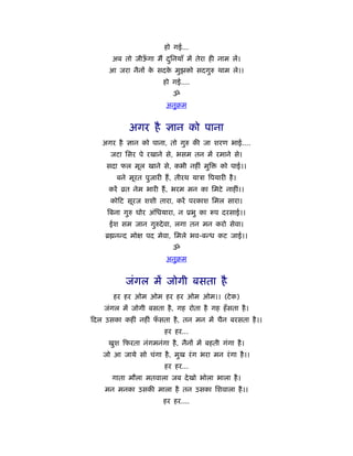 हो गई...
      अब तो जीऊगा मैं दिनयाँ में तेरा ही नाम लें।
               ँ       ु
     आ जरा नैनों क सदक मुझको सदगुरु थाम ले।।
                  े   े
                       हो गई....
                           ॐ
                        अनुबम


           अगर है ज्ञान को पाना
  अगर है ज्ञान को पाना, तो गुरु की जा शरण भाई....
     जटा िसर पे रखाने से, भसम तन में रमाने से।
    सदा फल मूल खाने से, कभी नहीं मुि        को पाई।।
       बने मूरत पुजारी हैं , तीरथ याऽा िपयारी है ।
    करें ोत नेम भारी हैं , भरम मन का िमटे नाहीं।।
     को ट सूरज शशी तारा, करें परकाश िमल सारा।
    िबना गुरु घोर अंिधयारा, न ूभु का      प दरसाई।।
     ईश सम जान गुरुदे वा, लगा तन मन करो सेवा।
   ॄ नन्द मो     पद मेवा, िमले भव-बन्ध कट जाई।।
                           ॐ
                        अनुबम


          जंगल में जोगी बसता है
      हर हर ओम ओम हर हर ओम ओम।। (टे क)
   जंगल में जोगी बसता है , गह रोता है गह हँ सता है ।
दल उसका कहीं नहीं फसता है , तन मन में चैन बरसता है ।।
                   ँ
                        हर हर...
    खुश फरता नंगमनंगा है , नैनों में बहती गंगा है ।
   जो आ जाये सो चंगा है , मुख रं ग भरा मन रं गा है ।।
                        हर हर...
      गाता मौला मतवाला जब दे खो भोला भाला है ।
   मन मनका उसकी माला है तन उसका िशवाला है ।।
                       हर हर....
 