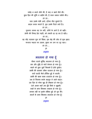 पवार्ह न मरने जीने की, है याद न खाने पीने की।
 कछ दन की सुिध न महीने की, है पवन रुमाल पसीने की।।
  ु
                         हर हर...
        पास उसक पंछ आते, दिरया गीत सुनाते हैं ।
               े
      बादल ःनान कराते हैं , वृछ उसक िरँते नाते हैं ।।
                                   े
                        हर हर....
   गुलनार शफक वह रं ग भरी, जाँगी क आगे है जो खड़ी।
                                  े
  जोगी की िनगह है रां गहरी, को तकती रह रह कर है पड़ी।।
                         हर हर...
वह चाँद चटकता गुल जो खला, इस मे         की जोत से फल झड़ा।
                                                   ू
   फ वारा फहरत का उछला, फहार का जग पर नूर पड़ा।।
                         ु
                        हर हर....
                            ॐ
                         अनुबम


               मःताना हो गया हँू
          पीकर शराबे मुिशर्द मःताना हो गया हँू ।
         मन और बुि     से यारों बेगाना हो गया हँू ।।
        कहने को कछ जुबाँ कसको है होशे फसर्त।
                 ु                     ु
        साकी की शम्माए लौका परवाना हो गया हँू ।।
           यारों बताऊ कसे हाँिसल हुई ये मःती।
                     ँ ै
        साकी की खाक पाका नजराना हो गया हँू ।।
        जब से िपलाया भरक सदगुरु ने जामे वादत।
                        े
       उस दन से गोया खुद ही मैखाना हो गया हँू ।।
         रं जो अलम कहाँ अब ढँू ढे िमले न मुझमें।
        शाहों क साथ िमलकर शाहाना हो गया हँू ।।
               े
       लायक नहीं था इसक ब
                       े         स हुई जो गुरु की।
        मःतों क साथ िमलकर मःताना हो गया हँू ।
               े
                            ॐ
                         अनुबम
 