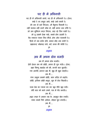 घट ही में अिवनाशी
घट ही में अिवनाशी साधो, घट ही में अिवनाशी रे ।। (टे क)
       काहे रे नर मथुरा जावे, काहे जावे काशी रे ।
    तेरे मन में बसे िनरं जन, जौ बैक ठ िबलासी रे ।।
                                   ु
नहीं पाताल नहीं ःवगर् लोक में, नहीं सागर जल रािश रे ।
 जो जन सुिमरण करत िनरं तर, सदा रहे ितन पासी रे ।।
     जो तू उसको दे खा चाहे , सबसे होय उदासी रे ।
  बैठ एकान्त ध्यान िनत कीजे, होय जोत परकाशी रे ।।
    हरदे में जब दशर्न होवे, सकल मोह तम नाशी रे ।
    'ॄ ानन्द' मो पद पावे, कटे जन्म की फाँसी रे ।।
                          ॐ
                        अनुबम


         अब मैं अपना ढोल बजाऊँ
               अब मैं अपना ढोल बजाऊ।
                                   ँ
  दे वी दे वता सब को छोड़ी, अपना ही गुन गाऊ।। (टे क)
                                          ँ
     ॄ ा िवंणु महादे व को भी, सच्ची बात सुनाऊ।
                                             ँ
    एक अना द अनन्त ॄ       मैं, खुद ही खुदा कहाऊ।।
                                                ँ
                       अब मैं....
    गंगा जमुना सबको छोड़ी, ज्ञान सिरत में नहाऊ।
                                             ँ
    छोड़ी,   ािरका छोड़ी मथुरा, सून में सेज िबछाऊ।।
                                               ँ
                       अब मैं....
    परम ूेम का प्याला भर भर खूब पीऊ खूब पाऊ।
                                   ँ       ँ
     मेरी बात को माने ताको, पल में पीर बनाऊ।।
                                           ँ
                       अब मैं....
   अ र तख्त पे आसन रख क, अदभुत खेल रचाऊ।
                       े               ँ
     शंकर सबसे फरे अकला, सोहम धुन मचाऊ।।
                     े                ँ
                       अब मैं....
                          ॐ
                        अनुबम
 