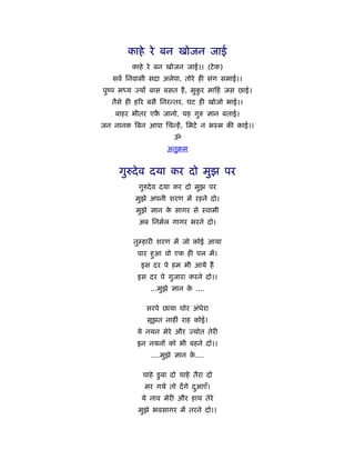 काहे रे बन खोजन जाई
         काहे रे बन खोजन जाई।। (टे क)
   सवर् िनवासी सदा अलेपा, तोरे ही संग समाई।।
पुंप मध्य ज्यों बास बसत है , मुकर मा हं जस छाई।
                                ु
   तैसे ही हिर बसै िनरन्तर, घट ही खोजो भाई।।
    बाहर भीतर एक जानो, यह गुरु ज्ञान बताई।
                ै
जन नानक िबन आपा िचन्हें , िमटे न भःम की काई।।
                       ॐ
                     अनुबम


     गुरुदे व दया कर दो मुझ पर
           गुरुदे व दया कर दो मुझ पर
          मुझे अपनी शरण में रहने दो।
          मुझे ज्ञान क सागर से ःवामी
                      े
           अब िनमर्ल गागर भरने दो।

         तुम्हारी शरण में जो कोई आया
           पार हुआ वो एक ही पल में।
            इस दर पे हम भी आये हैं
          इस दर पे गुजारा करने दो।।
               ...मुझे ज्ञान क ....
                              े

             सरपे छाया घोर अंधेरा
             सूझत नाहीं राह कोई।
          ये नयन मेरे और ज्योत तेरी
          इन नयनों को भी बहने दो।।
               ....मुझे ज्ञान क....
                               े

            चाहे डु बा दो चाहे तैरा दो
             मर गये तो दें गे दआएँ।
                               ु
            ये नाव मेरी और हाथ तेरे
           मुझे भवसागर में तरने दो।।
 