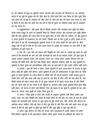 है । जो व मान म शुभ का पुरुषाथर् करता, स संग और स शा
          र्                                                          को िवचारता है ,       ढ़ अ यास
करता है वह पूवर् क दंकृ त को भी जीत लेता है । जैसे पहले िदन पाप िकया हो और दसरे िदन
                  े ु                                                       ू
बड़ा पु य करे तो पूवर् क संःकार को जीत लेता है । जैसे बड़े मेघ को पवन नाश करता है , वषार्
                       े
क िदन म पक खेत को ओले न
 े        े                          कर दे ते ह वैसे ही पुरुष का व मान ूय
                                                                   र्                पूवर् क संःकार
                                                                                            े
को न     करता है ।
       हे रघुकलनायक ! ौे
              ु                 पुरुष वही है जसने स संग और स शा                 ारा बुि      को तीआण
करक संसार-समुि से तरने का पुरुषाथर् िकया है । जसने स संग और स शा
   े                                                                                      ारा बुि   तीआण
नहीं क और पुरुषाथर् को       याग बैठा है वह पुरुष नीच से नीच गित को पावेगा। जो ौे                   पुरुष है
वे अपने पुरुषाथर् से परमान द पद को पावगे, जसक पाने से िफर दःखी न ह गे। दे खने म जो
                                             े             ु
दीन होता है वह भी स शा ानुसार पुरुषाथर् करता है तो उ म पदवी को ूा                   होता है । जैसे
समुि र     से पूणर् है वैसे ही जो उ म ूय        करता है उसको सब स पदा आ ूा                   होती है और
परमान द से पूणर् रहता है ।
       हे राम जी ! इस जीव को संसार            पी िवसूिच का रोग लगा है । उसको दर करने का यही
                                                                              ू
उपाय है िक संतजन का संग करे और स शा                 म अथर् म        ढ़ भावना करक, जो कछ सुना है
                                                                               े     ु
उसका बारं बार अ यास करक, सब कल्पना
                       े                        याग कर, एकाम होकर उसका िच तन करे तब
परमपद क ूाि          होगी और    ै त ॅम िनवृ     होकर अ ै त प भासेगा। इसी का नाम पुरुषाथर् है ।
पुरुषाथर् क िबना पुरुष को आ या मक आिद ताप आ ूा
           े                                                    होते ह और उससे शा त नहीं पाता।
       हे रामजी ! तुम भी रोगी न होना। अपने पुरुषाथर् के             ारा ज म-मरण क ब धन से मु
                                                                                 े
होना। कोई दै व मुि     नहीं करे गा। अपने पुरुषाथर् के   ारा ही संसारब धन से मु             होना है । जस
पुरुष ने अपने पुरुषाथर् का     याग िकया है , िकसी और को भाग्य मानकर उसक आौय हुआ है
                                                                       े
उसक धमर्, अथर् और काम सभी न
   े                                      हो जाते ह। वह नीच से नीच गित को ूा               होता है । जब
िकसी पदाथर् को महण करना होता है तो भुजा पसारने से ही महण करना होता है और िकसी
दे श को जाना चाहे तो वह चलने से ही पहँु चता है , अ यथा नहीं। इससे पुरुषाथर् िबना कछ िस
                                                                                  ु
नहीं होता। 'जो भाग्य म होगा वही िमलेगा' ऐसा जो कहता है वह मूखर् है । पुरुषाथर् ही का नाम
भाग्य है । 'भाग्य' श द मूख का ूचार िकया हुआ है ।
       हे अनघ ! जस पुरुष ने संत और शा               क अनुसार पुरुषाथर् नहीं िकया उसका बड़ा
                                                     े
रा य, ूजा, धन और िवभूित मेरे दे खते ही दे खते           ीण हो गई और वह नरक म गया है । इससे
मनुंय को स शा          और स संग से शुभ गुण को पु            करक दया, धैय, संतोष और वैराग्य का
                                                               े        र्
अ यास करना चािहए। जैसे बड़े ताल से मेघ पु             होता है और िफर मेघ वषार् करक ताल को पु
                                                                                 े
करता है वैसे ही शुभ गुण से बुि       पु     होती है और शु     बुि   से गुण पु    होते ह।
       हे राघव ! शु    चैत य जो जीव का अपना आप वाःतव प है उसक आौय जो आिद
                                                             े
िच -संवेदन ःफरता है सो अहं -मम व संवेदन होकर फरने लगता है । इ ियाँ भी अहं ता से
             ु                                ु
 