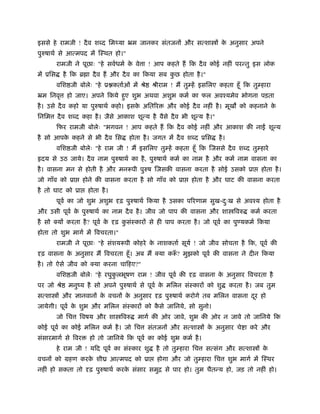 इससे हे रामजी ! दै व श द िम या ॅम जानकर संतजन और स शा                  क अनुसार अपने
                                                                        े
पुरुषाथर् से आ मपद म ःथत हो।"
        रामजी ने पूछाः "हे सवर्धमर् क वे ा ! आप कहते ह िक दै व कोई नहीं पर तु इस लोक
                                     े
म ूिस      है िक ॄ ा दै व ह और दै व का िकया सब कछ होता है ।"
                                                ु
        विश जी बोलेः "हे ू कतार्ओं म ौे       ौीराम ! म तु ह इसिलए कहता हँू िक तु हारा
ॅम िनवृ     हो जाए। अपने िकये हुए शुभ अथवा अशुभ कमर् का फल अवँयमेव भोगना पड़ता
है । उसे दै व कहो या पुरुषाथर् कहो। इसक अितिर
                                       े           और कोई दै व नहीं है । मूख को कहनाने के
िनिम    दै व श द कहा है । जैसे आकाश शू य है वैसे दै व भी शू य है ।"
        िफर रामजी बोलेः "भगवन ! आप कहते ह िक दै व कोई नहीं और आकाश क ना                      शू य
है सो आपक कहने से भी दै व िस
         े                            होता है । जगत म दै व श द ूिस    है ।
        विश जी बोलेः "हे राम जी ! म इसिलए तु ह कहता हँू िक जससे दै व श द तु हारे
 दय से उठ जाये। दै व नाम पुरुषाथर् का है , पुरुषाथर् कमर् का नाम है और कमर् नाम वासना का
है । वासना मन से होती है और मन पी पुरुष जसक वासना करता है सोई उसको ूा                   होता है ।
जो गाँव को ूा       होने क वासना करता है सो गाँव को ूा      होता है और घाट क वासना करता
है तो घाट को ूा      होता है ।
        पूवर् का जो शुभ अशुभ      ढ़ पुरुषाथर् िकया है उसका पिरणाम सुख-दःख से अवँय होता है
                                                                       ु
और उसी पूवर् क पुरुषाथर् का नाम दै व है । जीव जो पाप क वासना और शा िवरु
              े                                                                     कमर् करता
है सो क्य करता है ? पूवर् के     ढ़ कसंःकार से ही पाप करता है । जो पूवर् का पु यकमर् िकया
                                    ु
होता तो शुभ मागर् म िवचरता।"
        रामजी ने पूछाः "हे संशय पी कोहरे क नाशकतार् सूयर् ! जो जीव सोचता है िक, पूवर् क
                                          े
 ढ़ वासना क अनुसार म िवचरता हँू । अब म क्या क ँ ? मुझको पूवर् क वासना ने दीन िकया
          े
है । तो ऐसे जीव को क्या करना चािहए?"
        विश जी बोलेः "हे रघुकलभूषण राम ! जीव पूवर् क
                             ु                              ढ़ वासना क अनुसार िवचरता है
                                                                     े
पर जो ौे    मनुंय है सो अपने पुरुषाथर् से पूवर् क मिलन संःकार को शु
                                                 े                           करता है । जब तुम
स शा       और ज्ञानवान क वचन क अनुसार
                        े     े                 ढ़ पुरुषाथर् करोगे तब मिलन वासना दर हो
                                                                                 ू
जायेगी। पूवर् क शुभ और मिलन संःकार को कसे जािनये, सो सुनो।
               े                       ै
        जो िच   िवषय और शा िवरु          मागर् क ओर जावे, शुभ क ओर न जावे तो जािनये िक
कोई पूवर् का कोई मिलन कमर् है । जो िच       संतजन और स शा          क अनुसार चे ा करे और
                                                                    े
संसारमागर् से िवर     हो तो जािनये िक पूवर् का कोई शुभ कमर् है ।
        हे राम जी ! यिद पूवर् का संःकार शु     है तो तु हारा िच    स संग और स शा        के
वचन को महण करक शीय आ मपद को ूा
              े                                होगा और जो तु हारा िच         शुभ मागर् म ःथर
नहीं हो सकता तो       ढ़ पुरुषाथर् करक संसार समुि से पार हो। तुम चैत य हो, जड़ तो नहीं हो।
                                     े
 