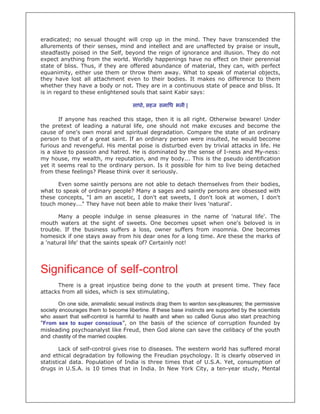 eradicated; no sexual thought will crop up in the mind. They have transcended the
allurements of their senses, mind and intellect and are unaffected by praise or insult,
steadfastly poised in the Self, beyond the reign of ignorance and illusion. They do not
expect anything from the world. Worldly happenings have no effect on their perennial
state of bliss. Thus, if they are offered abundance of material, they can, with perfect
equanimity, either use them or throw them away. What to speak of material objects,
they have lost all attachment even to their bodies. It makes no difference to them
whether they have a body or not. They are in a continuous state of peace and bliss. It
is in regard to these enlightened souls that saint Kabir says:

                                      साधो, सहज समािध भली |

       If anyone has reached this stage, then it is all right. Otherwise beware! Under
the pretext of leading a natural life, one should not make excuses and become the
cause of one's own moral and spiritual degradation. Compare the state of an ordinary
person to that of a great saint. If an ordinary person were insulted, he would become
furious and revengeful. His mental poise is disturbed even by trivial attacks in life. He
is a slave to passion and hatred. He is dominated by the sense of I-ness and My-ness:
my house, my wealth, my reputation, and my body... This is the pseudo identification
yet it seems real to the ordinary person. Is it possible for him to live being detached
from these feelings? Please think over it seriously.

      Even some saintly persons are not able to detach themselves from their bodies,
what to speak of ordinary people? Many a sages and saintly persons are obsessed with
these concepts, "I am an ascetic, I don't eat sweets, I don't look at women, I don't
touch money..." They have not been able to make their lives 'natural'.

       Many a people indulge in sense pleasures in the name of 'natural life'. The
mouth waters at the sight of sweets. One becomes upset when one's beloved is in
trouble. If the business suffers a loss, owner suffers from insomnia. One becomes
homesick if one stays away from his dear ones for a long time. Are these the marks of
a 'natural life' that the saints speak of? Certainly not!




Significance of self-control
      There is a great injustice being done to the youth at present time. They face
attacks from all sides, which is sex stimulating.

       On one side, animalistic sexual instincts drag them to wanton sex-pleasures; the permissive
society encourages them to become libertine. If these base instincts are supported by the scientists
who assert that self-control is harmful to health and when so called Gurus also start preaching
"From sex to super conscious”, on the basis of the science of corruption founded by
misleading psychoanalyst like Freud, then God alone can save the celibacy of the youth
and chastity of the married couples.

        Lack of self-control gives rise to diseases. The western world has suffered moral
and ethical degradation by following the Freudian psychology. It is clearly observed in
statistical data. Population of India is three times that of U.S.A. Yet, consumption of
drugs in U.S.A. is 10 times that in India. In New York City, a ten-year study, Mental
 