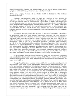 Health in metropolis, claimed that approximately 80 per cent of adults showed some
symptoms of Mental illness, with one in four actually impaired.

(Srole, Leo, Langer, Thomas, et al, Mental health in Metropolis, The midtown
Manhatton Study.)

       Freudian psychoanalysts failed to give any solution to the problem of
suppressing desires. So the people alarmed of getting mental disorders, continued to
satisfy their desires even by illegal means. This in turn increased the incidence of
crimes. On an average one case of rape is recorded per six seconds and about 2 million
cases of pre-marietal pregnancy are recorded every year in U.S.A. Teenage pregnancy
is a burning problem of U.S.A. Pre-marital sex is common in U.S. because they
advocate free sex. As a result of that they compare the sexual gratification after
marriage with the previous pre-marital experiences and when they find it less, they ask
for divorce.

        About 65% of marriages result in divorce. As they have violated the nature's law
of self-control, they suffer from sexually transmitted diseases. The most horrible is
AIDS (Acquired Immune Deficiency Syndrome), which is spreading like an epidemic.
The family life is disturbed by internal conflicts, dissatisfaction and rage. The social life
is full of chaos, terror, insecurity and arrogance. This is not caused by poverty or lack
of materials. The U.S. has 4 % of the world's population. They have made provisions
for 40 % of the global material productions (like cars, TVs etc.). Yet the criminal
tendency is so high that one case of burglary is recorded per ten seconds. There are
425 prisoners per one lakh population whereas there are only 23 prisoners per one
lakh population in Indian jails. In U.S.A. 14 million cases of crime were recorded by the
police department during the year 1992. This is because the people under the influence
of Freudian psychology try to satisfy all desires (not only sexual). The social life is
degraded. Unchecked criminal tendencies lead to chaos, terror and insecurity.

      Dr. Freud called desire as 'sexual instinct' or 'libido'. Dr. Jung refuted this theory
and described this desire as the creative energy'. Wide "Modern man in search of soul"
Professor Adler differed from Freud attributing less importance to sexual factors. He
broke away in 1912.

       Though Freud has been severely denounced for his sexual obsession by eminent
psychologists Adler and C.G.Jung, his followers are misguiding the youth even this day.
A few unthoughtful philosophers of India have preached the same school of Freudian
psychology in guise of religious discourses titled, "From sex to superconscious", which
has misled many people. Freud, being an atheist, supported his theory on study of
some cases of hysteria and kindred patients but the socalled philosopher has misled
even religious people from self-control to unrestricted & illegal sex by extending
spiritual support to licentiousness in his discourses, "From sex to superconscious". Sex
undoubtedly leads to spiritual downfall (self-destruction). Self-control is essential to
attain superconscious. Now this principle is accepted by western psychologists. They
have realised the superiority of Indian psychology over the western psychology. The
school of analytical psychology founded by Dr. Carl Gustav Jung must be appreciated.
He disowned the materialistic view of Freud and he arrived at a view of man, which
took proper account of the mystical side. Many ordinary people became great yogis, by
following the principles of Indian psychology founded by sage Patahjali, many are
treading this path and many will follow it even in future to become great yogis, but we
have not seen even a single person who followed the teachings of "From sex to super
 