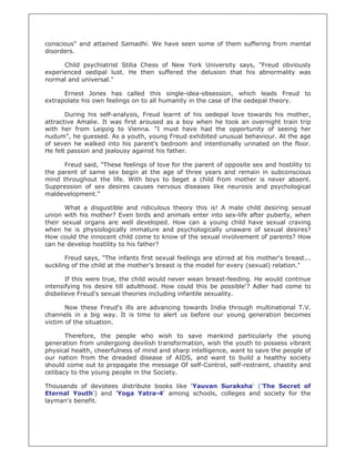 conscious" and attained Samadhi. We have seen some of them suffering from mental
disorders.

      Child psychiatrist Stilia Chess of New York University says, "Freud obviously
experienced oedipal lust. He then suffered the delusion that his abnormality was
normal and universal."

      Ernest Jones has called this single-idea-obsession, which leads Freud to
extrapolate his own feelings on to all humanity in the case of the oedepal theory.

       During his self-analysis, Freud learnt of his oedepal love towards his mother,
attractive Amalie. It was first aroused as a boy when he took an overnight train trip
with her from Leipzig to Vienna. "I must have had the opportunity of seeing her
nudum", he guessed. As a youth, young Freud exhibited unusual behaviour. At the age
of seven he walked into his parent’s bedroom and intentionally urinated on the floor.
He felt passion and jealousy against his father.

      Freud said, "These feelings of love for the parent of opposite sex and hostility to
the parent of same sex begin at the age of three years and remain in subconscious
mind throughout the life. With boys to beget a child from mother is never absent.
Suppression of sex desires causes nervous diseases like neurosis and psychological
maldevelopment."

       What a disgustible and ridiculous theory this is! A male child desiring sexual
union with his mother? Even birds and animals enter into sex-life after puberty, when
their sexual organs are well developed. How can a young child have sexual craving
when he is physiologically immature and psychologically unaware of sexual desires?
How could the innocent child come to know of the sexual involvement of parents? How
can he develop hostility to his father?

       Freud says, "The infants first sexual feelings are stirred at his mother's breast...
suckling of the child at the mother's breast is the model for every (sexual) relation."

       If this were true, the child would never wean breast-feeding. He would continue
intensifying his desire till adulthood. How could this be possible'? Adler had come to
disbelieve Freud's sexual theories including infantile sexuality.

       Now these Freud's ills are advancing towards India through multinational T.V.
channels in a big way. It is time to alert us before our young generation becomes
victim of the situation.

       Therefore, the people who wish to save mankind particularly the young
generation from undergoing devilish transformation, wish the youth to possess vibrant
physical health, cheerfulness of mind and sharp intelligence, want to save the people of
our nation from the dreaded disease of AIDS, and want to build a healthy society
should come out to propagate the message Of self-Control, self-restraint, chastity and
celibacy to the young people in the Society.

Thousands of devotees distribute books like 'Yauvan Suraksha' ('The Secret of
Eternal Youth') and 'Yoga Yatra-4' among schools, colleges and society for the
layman's benefit.
 