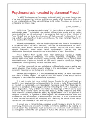 Psychoanalysis -created by abnormal Freud
       "In 1977 'The President's Commission on Mental Health' concluded that the state
of our psyche is worse than believed and that one quarter of all Americans suffer from
severe emotional stress. They warned that up to 32 million Americans are in need of
professional psychiatric help."

                                                                      (Lyons, Richard D.)

       In his book, "The psychological society", Mr. Martin Gross, a great author, editor
and educator says, "The Freudian neurosis has infiltrated our psyche and our culture
more deeply than we yet understand. If we recognise that much of it is a reflection of
Freud himself, and we know the dimensions of that personality's distortions, it may
help us to free ourselves from its pervasive influence. We might no longer have to live
in the shadow of Dr. Freud."

       Modern psychoanalysis, most of modern psychiatry and most of psychotherapy
is the perfect mirrors of Freud's neuroses. They are the nurturing home for Freud's
murderous death wishes, calamitous sibling rivalries, unconscious enmity against
parents, bisexuality, incest drives, latent homosexuality, inverted love hate
relationships, dogmatised superstition and unseen hatred of every description.

      Freud suffered from spastic colon, near continuous depressive moods,
neurasthenia, homosexual tendencies, bad temper, migraines, constipation, travel
phobias, death fears, heart irregularity, money phobias, infected sinuses, fainting spells
and hostile drives of hate and murder. He had been a victim of superstition, magical
numbers and childish gullibility. He was a cocaine addict.

       Freud has impressed his own pathological childhood onto modern society as a
typical situation, thus creating psychic chaos in the psychological society. Freud's
personality has distorted psychology and psychiatry.

      Eminent psychologist Dr. C.G.Jung refuted Freud's theory. Dr. Adler also differed
from Freud in many respects. He rejected root and branch of the entire Freudian
conception of basic masculine and feminine psychology.

       It is sad to note that these refuted theories founded by abnormal Freud are
taught by many psychiatrists and sexologists to the people of India. They advocate for
pre-marital sex (unethical), and masturbation (unnatural sex). Their teachings are
published in periodicals and newspaper columns misleading the youth to corruption and
ethical degradation. Many of them who follow the teachings of "From sex to super
conscious" have become victims of incurable diseases, mental imbalance and AIDS.
Freud reminded us shortly before his death, my ego resembles that of the psychotic in
one point or another, in a greater or lesser degree." His followers may not admit their
madness but they are followers of Freud who was psychotic. It is our humble request
to them to give up madness of misguiding and corrupting the people of our nation.
They should read this book, if they wish the good of all.

      If sexual urge is not controlled, excessive sexual intercourse drains the energy
enormously. Persons are physically, mentally and morally debilitated by wasting the
seminal power. You experience much exhaustion and weakness. Such unrestrained
sex-indulgence nullifies the very purpose of human life, which is specially endowed
 