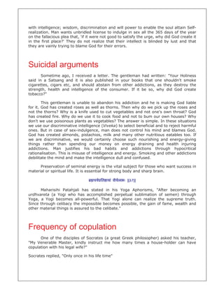 with intelligence; wisdom, discrimination and will power to enable the soul attain Self-
realization. Man wants unbridled license to indulge in sex all the 365 days of the year
on the fallacious plea that, 'if it were not good to satisfy the urge, why did God create it
in the first place?' They do not realize that their intellect is blinded by lust and that
they are vainly trying to blame God for their errors.




Suicidal arguments
       Sometime ago, I received a letter. The gentleman had written: "Your Holiness
said in a Satsang and it is also published in your books that one shouldn't smoke
cigarettes, cigars etc, and should abstain from other addictions, as they destroy the
strength, health and intelligence of the consumer. If it be so, why did God create
tobacco?"

        This gentleman is unable to abandon his addiction and he is making God liable
for it. God has created roses as well as thorns. Then why do we pick up the roses and
not the thorns? Why is a knife used to cut vegetables and not one's own throat? God
has created fire. Why do we use it to cook food and not to bum our own houses? Why
don't we use poisonous plants as vegetables? The answer is simple. In these situations
we use our discriminative intelligence (Viveka) to select beneficial and to reject harmful
ones. But in case of sex-indulgence, man does not control his mind and blames God.
God has created almonds, pistachios, milk and many other nutritious eatables too. If
we are discriminative, we would certainly choose such nourishing and energy-giving
things rather than spending our money on energy draining and health injuring
addictions. Man justifies his bad habits and addictions through hypocritical
rationalisation. This is misuse of intelligence and energy. Smoking and other addictions
debilitate the mind and make the intelligence dull and confused.

      Preservation of seminal energy is the vital subject for those who want success in
material or spiritual life. It is essential for strong body and sharp brain.

                                   चय ित ायां वीयलाभः ||37||

      Maharisihi Patahjali has stated in his Yoga Aphorisms, "After becoming an
urdhvareta (a Yogi who has accomplished perpetual sublimation of semen) through
Yoga, a Yogi becomes all-powerful. That Yogi alone can realize the supreme truth.
Since through celibacy the impossible becomes possible, the gain of fame, wealth and
other material things is assured to the celibate."




Frequency of copulation
      One of the disciples of Socrates (a great Greek philosopher) asked his teacher,
"My Venerable Master, kindly instruct me how many times a house-holder can have
copulation with his legal wife?"

Socrates replied, "Only once in his life time"
 