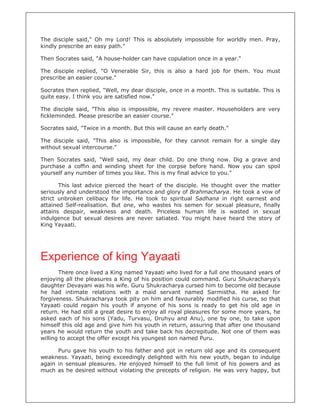 The disciple said," Oh my Lord! This is absolutely impossible for worldly men. Pray,
kindly prescribe an easy path."

Then Socrates said, "A house-holder can have copulation once in a year."

The disciple replied, "O Venerable Sir, this is also a hard job for them. You must
prescribe an easier course."

Socrates then replied, "Well, my dear disciple, once in a month. This is suitable. This is
quite easy. I think you are satisfied now."

The disciple said, "This also is impossible, my revere master. Householders are very
fickleminded. Please prescribe an easier course."

Socrates said, "Twice in a month. But this will cause an early death."

The disciple said, "This also is impossible, for they cannot remain for a single day
without sexual intercourse."

Then Socrates said, "Well said, my dear child. Do one thing now. Dig a grave and
purchase a coffin and winding sheet for the corpse before hand. Now you can spoil
yourself any number of times you like. This is my final advice to you."

       This last advice pierced the heart of the disciple. He thought over the matter
seriously and understood the importance and glory of Brahmacharya. He took a vow of
strict unbroken celibacy for life. He took to spiritual Sadhana in right earnest and
attained Self-realisation. But one, who wastes his semen for sexual pleasure, finally
attains despair, weakness and death. Priceless human life is wasted in sexual
indulgence but sexual desires are never satiated. You might have heard the story of
King Yayaati.




Experience of king Yayaati
       There once lived a King named Yayaati who lived for a full one thousand years of
enjoying all the pleasures a King of his position could command. Guru Shukracharya's
daughter Devayani was his wife. Guru Shukracharya cursed him to become old because
he had intimate relations with a maid servant named Sarmistha. He asked for
forgiveness. Shukracharya took pity on him and favourably modified his curse, so that
Yayaati could regain his youth if anyone of his sons is ready to get his old age in
return. He had still a great desire to enjoy all royal pleasures for some more years, he
asked each of his sons (Yadu, Turvasu, Druhyu and Anu), one by one, to take upon
himself this old age and give him his youth in return, assuring that after one thousand
years he would return the youth and take back his decrepitude. Not one of them was
willing to accept the offer except his youngest son named Puru.

      Puru gave his youth to his father and got in return old age and its consequent
weakness. Yayaati, being exceedingly delighted with his new youth, began to indulge
again in sensual pleasures. He enjoyed himself to the full limit of his powers and as
much as he desired without violating the precepts of religion. He was very happy, but
 