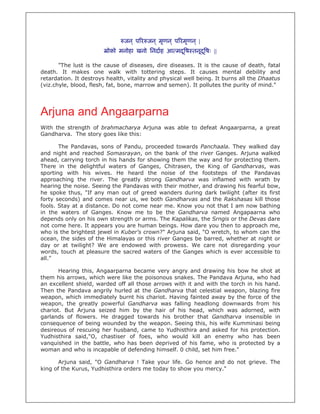 जन ् प र जन ् मृणन ् प रमृणन ् |
                         ोको मनोहा खनो िनदाह आ मद ू ष तनूद ू षः ||

       "The lust is the cause of diseases, dire diseases. It is the cause of death, fatal
death. It makes one walk with tottering steps. It causes mental debility and
retardation. It destroys health, vitality and physical well being. It burns all the Dhaatus
(viz.chyle, blood, flesh, fat, bone, marrow and semen). It pollutes the purity of mind."




Arjuna and Angaarparna
With the strength of brahmacharya Arjuna was able to defeat Angaarparna, a great
Gandharva. The story goes like this:

       The Pandavas, sons of Pandu, proceeded towards Panchaala. They walked day
and night and reached Somasrayan, on the bank of the river Ganges. Arjuna walked
ahead, carrying torch in his hands for showing them the way and for protecting them.
There in the delightful waters of Ganges, Chitrasen, the King of Gandharvas, was
sporting with his wives. He heard the noise of the footsteps of the Pandavas
approaching the river. The greatly strong Gandharva was inflamed with wrath by
hearing the noise. Seeing the Pandavas with their mother, and drawing his fearful bow,
he spoke thus, "If any man out of greed wanders during dark twilight (after its first
forty seconds) and comes near us, we both Gandharvas and the Rakshasas kill those
fools. Stay at a distance. Do not come near me. Know you not that I am now bathing
in the waters of Ganges. Know me to be the Gandharva named Angapaarna who
depends only on his own strength or arms. The Kapalikas, the Srngis or the Devas dare
not come here. It appears you are human beings. How dare you then to approach me,
who is the brightest jewel in Kuber's crown?" Arjuna said, "O wretch, to whom can the
ocean, the sides of the Himalayas or this river Ganges be barred, whether at night or
day or at twilight? We are endowed with prowess. We care not disregarding your
words, touch at pleasure the sacred waters of the Ganges which is ever accessible to
all."

       Hearing this, Angaarparna became very angry and drawing his bow he shot at
them his arrows, which were like the poisonous snakes. The Pandava Arjuna, who had
an excellent shield, warded off all those arrows with it and with the torch in his hand.
Then the Pandava angrily hurled at the Gandharva that celestial weapon, blazing fire
weapon, which immediately burnt his chariot. Having fainted away by the force of the
weapon, the greatly powerful Gandharva was falling headlong downwards from his
chariot. But Arjuna seized him by the hair of his head, which was adorned, with
garlands of flowers. He dragged towards his brother that Gandharva insensible in
consequence of being wounded by the weapon. Seeing this, his wife Kumminasi being
desireous of rescuing her husband, came to Yudhisthira and asked for his protection.
Yudhisthira said,"O, chastiser of foes, who would kill an enemy who has been
vanquished in the battle, who has been deprived of his fame, who is protected by a
woman and who is incapable of defending himself. 0 child, set him free."

       Arjuna said, "O Gandharva ! Take your life. Go hence and do not grieve. The
king of the Kurus, Yudhisthira orders me today to show you mercy."
 