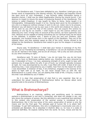 The Gandharva said, "I have been defeated by you, therefore I shall give up my
former name of Angaarparna (the blazing vehicle). My excellent and beautiful chariot
has been burnt by your fireweapon. I was formerly called Chitraratha having a
beautiful chariot; I shall now be called Dagdharatha (having the chariot burnt). I am
desirous to impart to Arjuna the power of producing illusions of the Gandharvas. This
science is called Chaaksusi. It was taught by Manu to Soma. Soma taught it to
Vishwaprabha. Vishwaprabha taught it to me. Having been given by the preceptor to
one who is a Kaapurus (without energy) it went to die out. Listen now to its prowess.
Whatever you will desire to see by your eyes in this world and whatever its nature, it
will be seen by you with the help of this science. One can acquire this science by
standing on one leg for six months. I shall impart to you this science without your
observing any vows. 0 King! Only on account of this science, we have superiority over
men. Because we are capable of seeing everything (by our spiritual eyes) we are equal
to the celestials. 0 excellent man, I desire to give you and your brothers, each
separately, one hundred horses born in the regions of the Gandhara. They are of the
celestial colour and they possess speed as that of the mind. Arjuna refused to be
obliged by the Gandharva. Gandharva then asked to give his fire weapon in exchange
of his horses.

      Arjuna said, "O Gandharva ! I shall take your horses in exchange of my fire-
weapon. Let our friendship be everlasting. 0 Gandharva ! we are all chastisers of foes,
we are all learned in the Vedas, and we are all virtuous. Tell us why we were censured
by you when travelling at night."

       Gandharva said, "O sons of Pandu ! you do not keep fire, you do not have
wives; you have no Brahmanas walking before you, therefore you were censured by
me. 0 descedant of Kuru ! no man, possessing strength of arms, ought to bear with
patience any ill usage before his wife. 0 son of Kunti, our strength specially increases
at night. As I was accompanied by my wife, I was filled with wrath. 0 best of all vow-
observing men, I was vanquished by you in battle; hear from me the reason for which
I was discomfited. 0 chastiser of foes, if any Kshatriya, engaged in the exercise of his
desire to fight with us at night, he can never escape from us with life. But
Brahmacharya is a great virtue, you are leading that mode of life. 0 Arjuna, it was for
this that I was defeated by you in battle."

      So it is clear that preservation of vital fluid is very essential. Now let us
understand the actual meaning of Brahmacharya before we discuss about some
powerful aids to the practice of Brahmacharya.




What is Brahmacharya?
      Brahmacharya is an inspiring, uplifting and sanctifying word. In common
parlance a Brahmachaari is one who is unmarried, who does not indulge in sex, and
who shuns the company of women. But this definition is very superficial and restricted.
In this context only preservation of the seminal energy is considered to be
Brahmacharya. But in the true sense of the word, preservation of semen is only the
means and not the final goal. The ultimate goal of human life is to attain Self-
Knowledge. To get Self-realisation, One who is enlightened is Jivanmukta (one who is
embodied yet liberated). He is absorbed in Brahmic Bliss i.e. he lives in a state of
perennial Self-Bliss. He expects nothing from the world. He lives, moves and has his
 